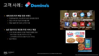 © 2019, Amazon Web Services, Inc. or its affiliates. All rights reserved.
고객 사례 :
§ 세계 최대 피자 배달 전문 브랜드
ü 전세계 82개국, 1만 2천개 이상의 점포를 운영 중
ü 연간 11억 판 이상의 피자를 판매
ü 매일 100만 명 이상의 고객이 이용
§ 높은 퀄리티의 개인화 추천 서비스 제공
ü 고객 개인별 상황과 조건을 적용한 맞춤형 정보
- 메시지 발송 시점 (예: 저녁식사 시간 전)
- 고객 맞춤형 프로모션 (나홀로 족, 4인 가족 등)
ü 높은 확장성
https://web.dominos.co.kr/company/contents/international
 