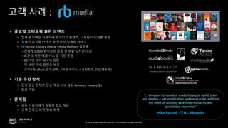 © 2019, Amazon Web Services, Inc. or its affiliates. All rights reserved.
고객 사례 :
§ 글로벌 오디오북 출판 브랜드
ü 전세계 수백만 사용자에게 오디오 컨텐츠, 디지털 미디어를 제공
ü 정제된 디지털 컨텐츠 및 정보의 차별화 서비스
ü rb library: Library Digital Media Delivery 플랫폼
- 전세계 5,000개 이상의 공공 및 학술 도서관 대상
- 표준 도서관 대출 시스템 기반 운영
- 2017년 대비 50+ % 성장
- 약 70만 개의 컨텐츠 보유
(오디오북, eBook, 잡지, 만화, 스트림 비디오, 교육 컨텐츠, 건강/웰빙 등)
§ 기존 추천 방식
ü 인기 있는 컨텐츠 단순 제공 (기본 제공: Romance, Mystery 물)
ü 장르 기반
§ 문제점
ü 모든 사용자에게 동일한 정보 제공
ü 고객 만족도 파악 정보 부재
”... Amazon Personalize made it easy to build, train
and deploy a personalization system at scale, without
the need of utilizing extensive resources and
specialized expertise."
Mike Pyland, CTO - RBmedia
 
