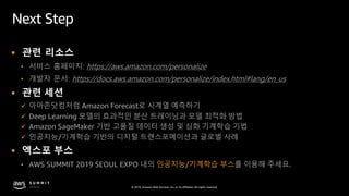 © 2019, Amazon Web Services, Inc. or its affiliates. All rights reserved.
Next Step
§ 관련 리소스
• 서비스 홈페이지: https://aws.amazon.com/personalize
• 개발자 문서: https://docs.aws.amazon.com/personalize/index.html#lang/en_us
§ 관련 세션
ü 아마존닷컴처럼 Amazon Forecast로 시계열 예측하기
ü Deep Learning 모델의 효과적인 분산 트레이닝과 모델 최적화 방법
ü Amazon SageMaker 기반 고품질 데이터 생성 및 심화 기계학습 기법
ü 인공지능/기계학습 기반의 디지털 트랜스포메이션과 글로벌 사례
§ 엑스포 부스
• AWS SUMMIT 2019 SEOUL EXPO 내의 인공지능/기계학습 부스를 이용해 주세요.
 