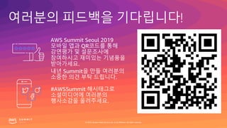 여러분의 피드백을 기다립니다!
#AWSSummit 해시태그로
소셜미디어에 여러분의
행사소감을 올려주세요.
AWS Summit Seoul 2019
모바일 앱과 QR코드를 통해
강연평가 및 설문조사에
참여하시고 재미있는 기념품을
받아가세요.
내년 Summit을 만들 여러분의
소중한 의견 부탁 드립니다.
© 2019, Amazon Web Services, Inc. or its affiliates. All rights reserved.
 