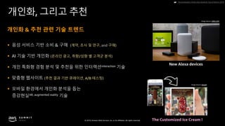 © 2019, Amazon Web Services, Inc. or its affiliates. All rights reserved.
개인화, 그리고 추천
§ 음성 서비스 기반 소비 & 구매 (계약, 조사 및 연구, and 구매)
§ AI 기술 기반 개인화 (온라인 광고, 취향/성향 별 고객군 분석)
§ 개인 특화형 경험 분석 및 추천을 위한 인터랙션interaction 기술
§ 맞춤형 웹사이트 (추천 결과 기반 큐레이션, A/B 테스팅)
§ 모바일 환경에서 개인화 분석을 돕는
증강현실AR, augmented reality 기술
Personalization Trends that should be Top of Mind in 2019☛
개인화 & 추천 관련 기술 트렌드
Image Source: CNBC.COM
Image Source: blippAR
The Customized Ice Cream !
New Alexa devices
 