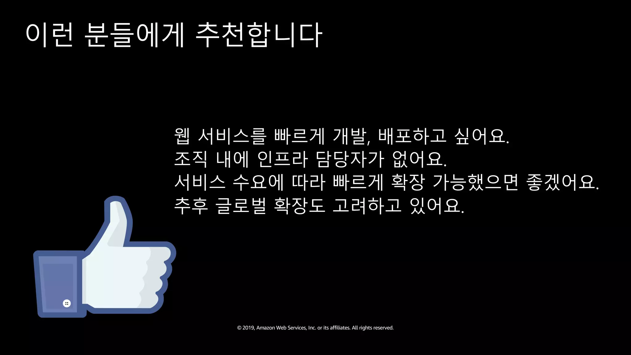 © 2019, Amazon Web Services, Inc. or its affiliates. All rights reserved.
이런 분들에게 추천합니다
웹 서비스를 빠르게 개발, 배포하고 싶어요.
조직 내에 인프라 담당자가 없어요.
서비스 수요에 따라 빠르게 확장 가능했으면 좋겠어요.
추후 글로벌 확장도 고려하고 있어요.
 