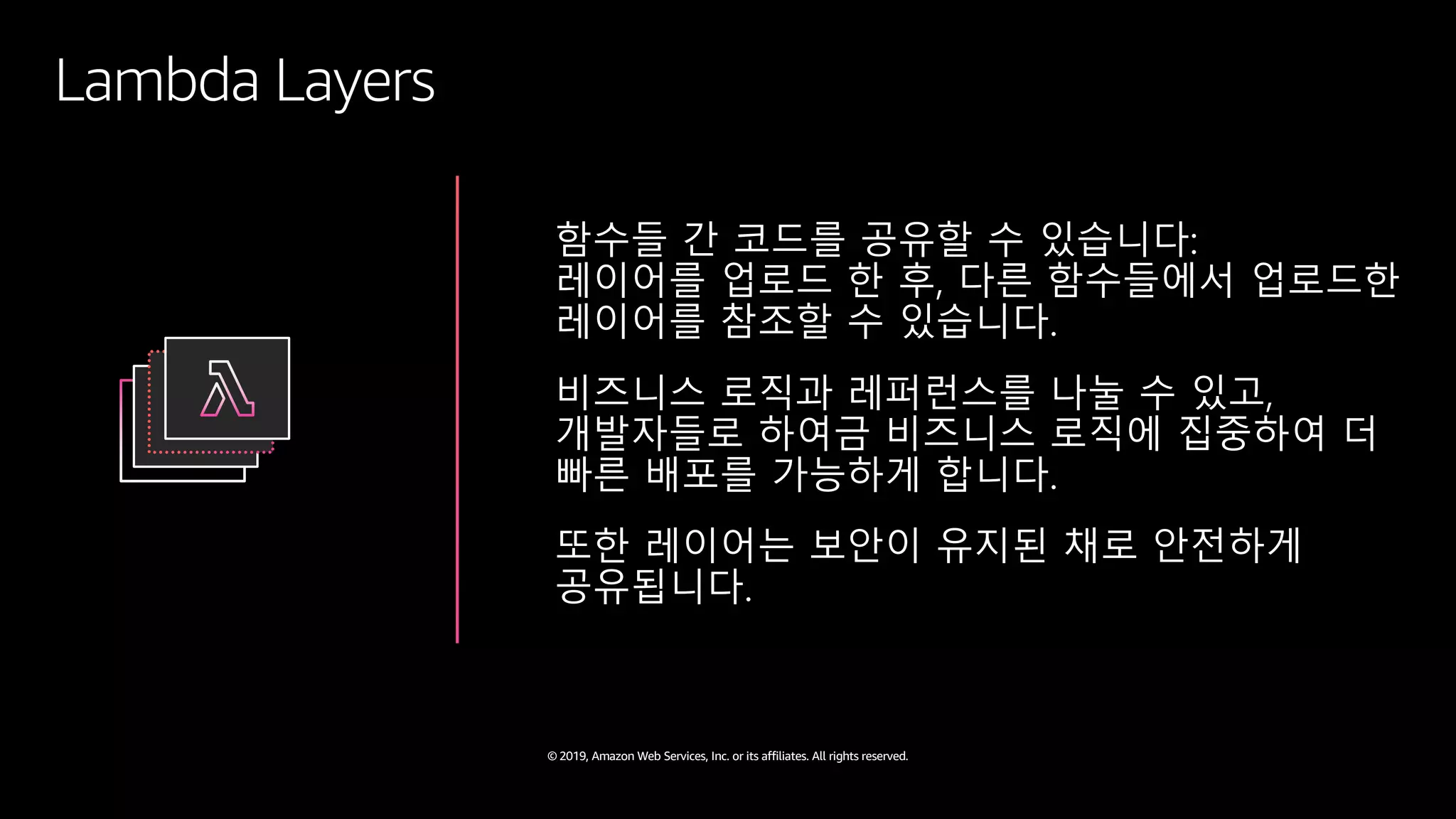 © 2019, Amazon Web Services, Inc. or its affiliates. All rights reserved.
Lambda Layers
함수들 간 코드를 공유할 수 있습니다:
레이어를 업로드 한 후, 다른 함수들에서 업로드한
레이어를 참조할 수 있습니다.
비즈니스 로직과 레퍼런스를 나눌 수 있고,
개발자들로 하여금 비즈니스 로직에 집중하여 더
빠른 배포를 가능하게 합니다.
또한 레이어는 보안이 유지된 채로 안전하게
공유됩니다.
 