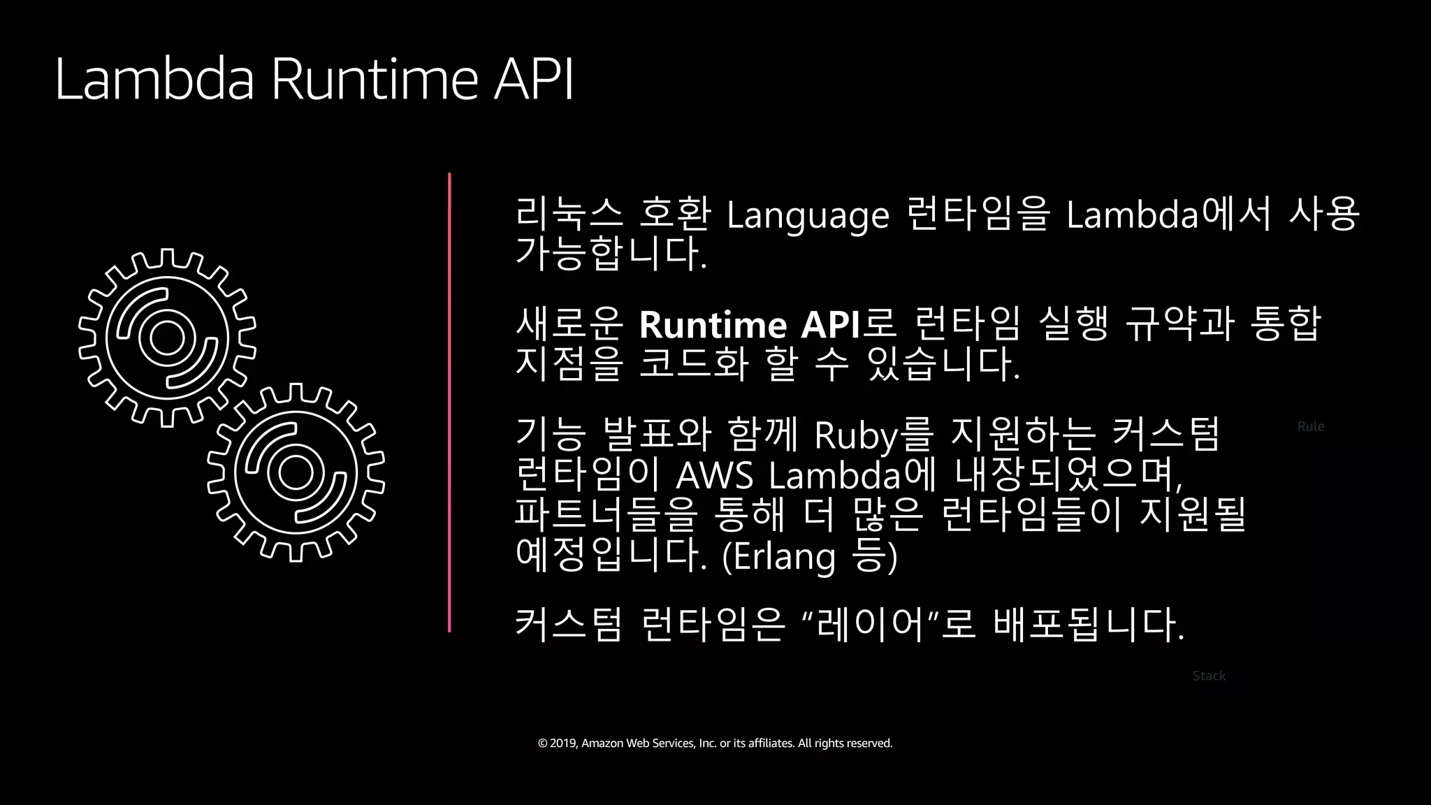 © 2019, Amazon Web Services, Inc. or its affiliates. All rights reserved.
Lambda Runtime API
리눅스 호환 Language 런타임을 Lambda에서 사용
가능합니다.
새로운 Runtime API로 런타임 실행 규약과 통합
지점을 코드화 할 수 있습니다.
기능 발표와 함께 Ruby를 지원하는 커스텀
런타임이 AWS Lambda에 내장되었으며,
파트너들을 통해 더 많은 런타임들이 지원될
예정입니다. (Erlang 등)
커스텀 런타임은 “레이어”로 배포됩니다.
Rule
Stack
 