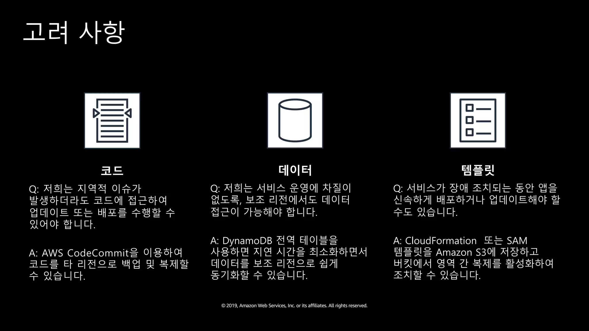 © 2019, Amazon Web Services, Inc. or its affiliates. All rights reserved.
고려 사항
코드
Q: 저희는 지역적 이슈가
발생하더라도 코드에 접근하여
업데이트 또는 배포를 수행할 수
있어야 합니다.
A: AWS CodeCommit을 이용하여
코드를 타 리전으로 백업 및 복제할
수 있습니다.
데이터
Q: 저희는 서비스 운영에 차질이
없도록, 보조 리전에서도 데이터
접근이 가능해야 합니다.
A: DynamoDB 전역 테이블을
사용하면 지연 시간을 최소화하면서
데이터를 보조 리전으로 쉽게
동기화할 수 있습니다.
템플릿
Q: 서비스가 장애 조치되는 동안 앱을
신속하게 배포하거나 업데이트해야 할
수도 있습니다.
A: CloudFormation 또는 SAM
템플릿을 Amazon S3에 저장하고
버킷에서 영역 간 복제를 활성화하여
조치할 수 있습니다.
 