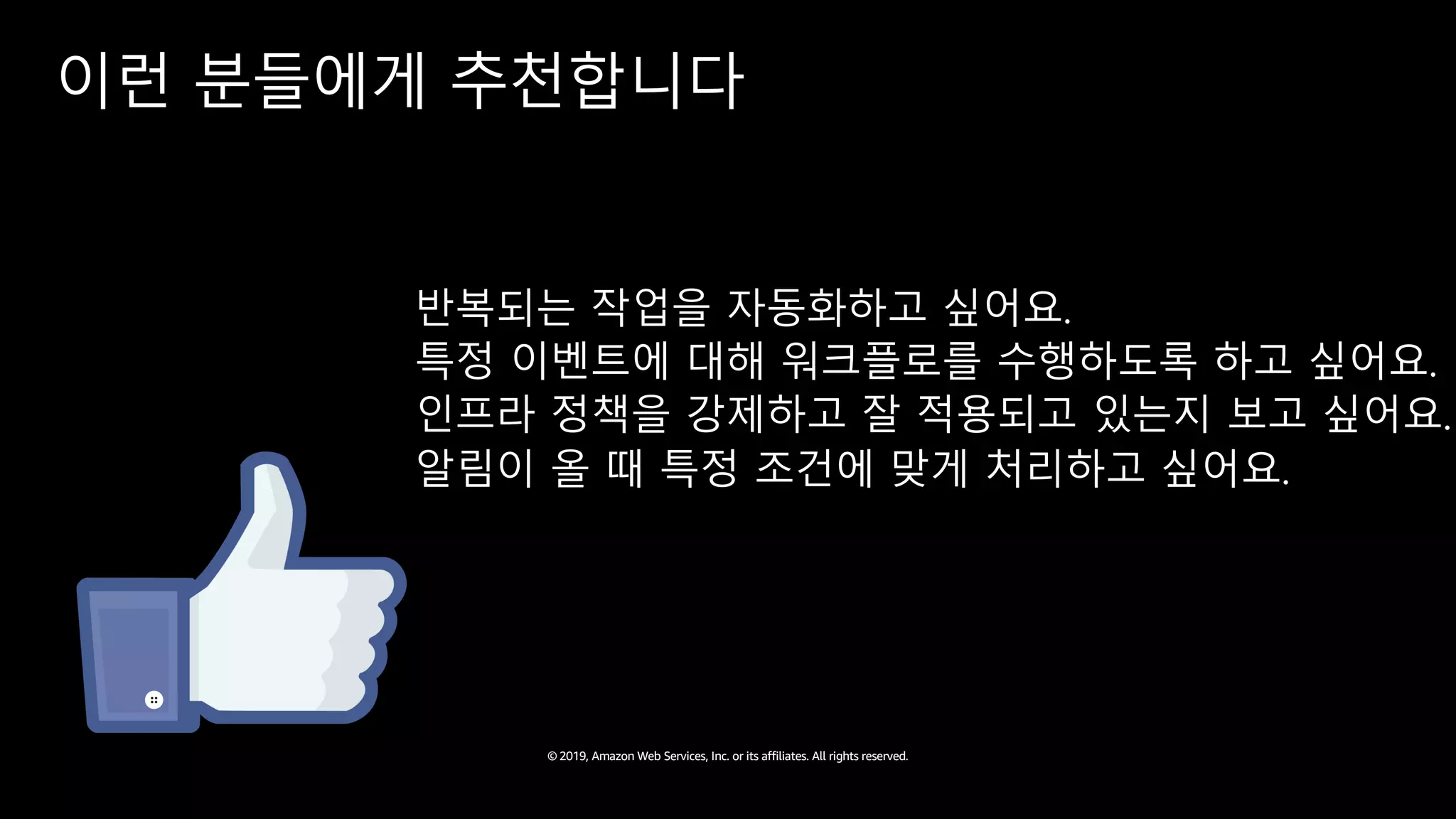 © 2019, Amazon Web Services, Inc. or its affiliates. All rights reserved.
이런 분들에게 추천합니다
반복되는 작업을 자동화하고 싶어요.
특정 이벤트에 대해 워크플로를 수행하도록 하고 싶어요.
인프라 정책을 강제하고 잘 적용되고 있는지 보고 싶어요.
알림이 올 때 특정 조건에 맞게 처리하고 싶어요.
 