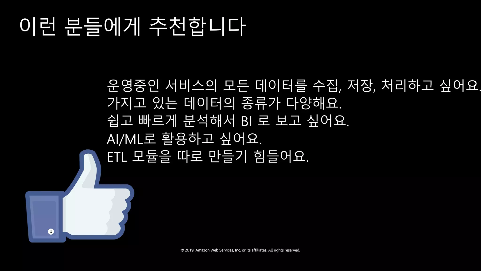 © 2019, Amazon Web Services, Inc. or its affiliates. All rights reserved.
이런 분들에게 추천합니다
운영중인 서비스의 모든 데이터를 수집, 저장, 처리하고 싶어요.
가지고 있는 데이터의 종류가 다양해요.
쉽고 빠르게 분석해서 BI 로 보고 싶어요.
AI/ML로 활용하고 싶어요.
ETL 모듈을 따로 만들기 힘들어요.
 