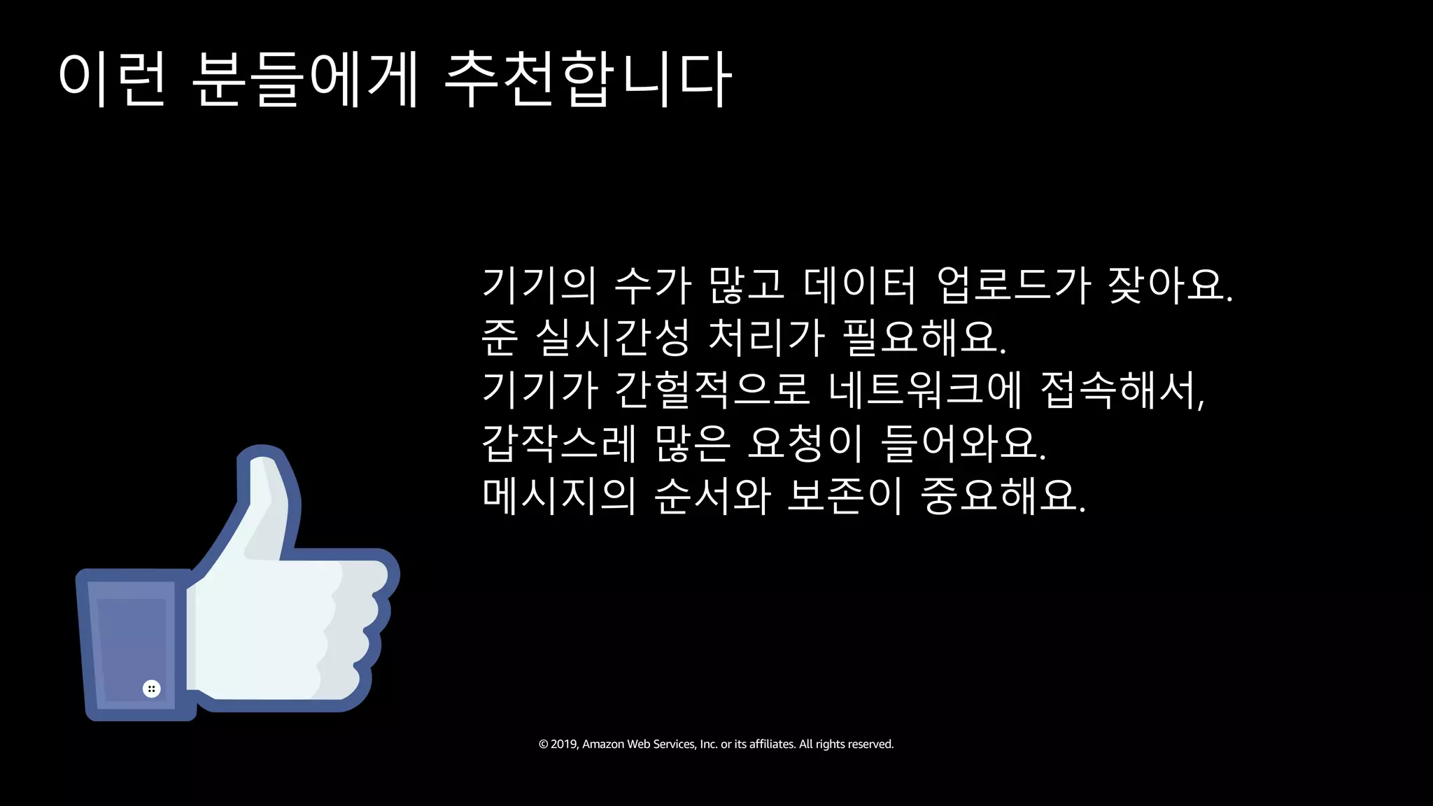 © 2019, Amazon Web Services, Inc. or its affiliates. All rights reserved.
이런 분들에게 추천합니다
기기의 수가 많고 데이터 업로드가 잦아요.
준 실시간성 처리가 필요해요.
기기가 간헐적으로 네트워크에 접속해서,
갑작스레 많은 요청이 들어와요.
메시지의 순서와 보존이 중요해요.
 