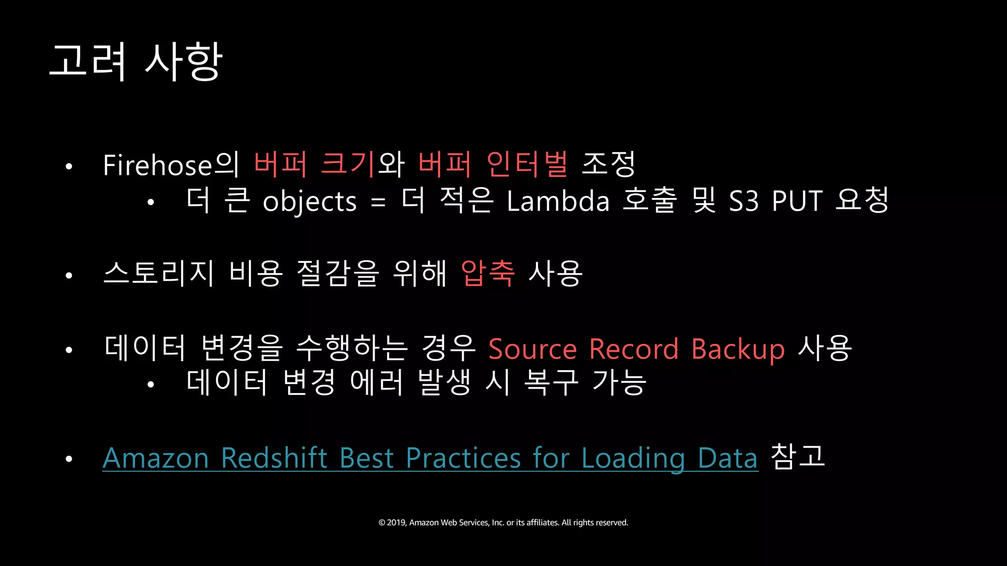© 2019, Amazon Web Services, Inc. or its affiliates. All rights reserved.
고려 사항
• Firehose의 버퍼 크기와 버퍼 인터벌 조정
• 더 큰 objects = 더 적은 Lambda 호출 및 S3 PUT 요청
• 스토리지 비용 절감을 위해 압축 사용
• 데이터 변경을 수행하는 경우 Source Record Backup 사용
• 데이터 변경 에러 발생 시 복구 가능
• Amazon Redshift Best Practices for Loading Data 참고
 