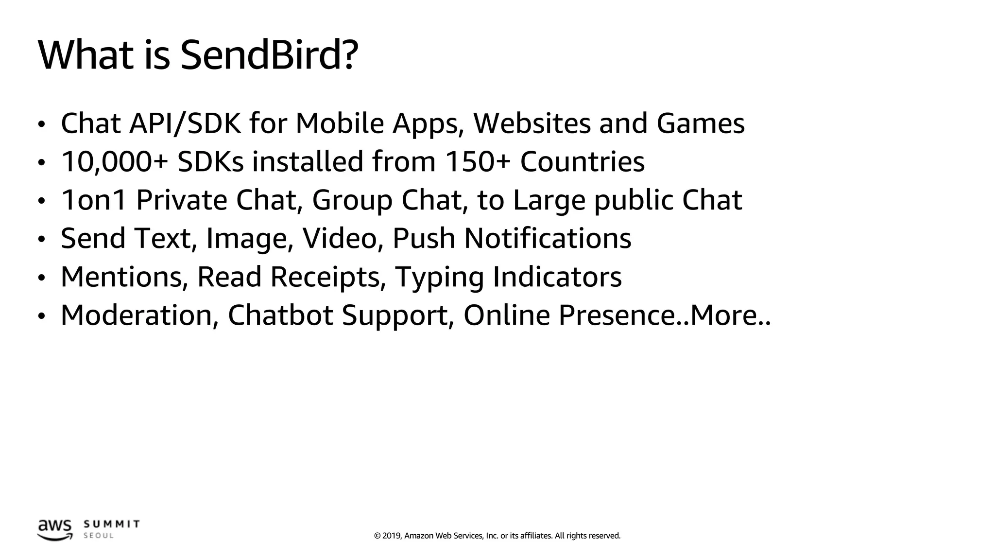 © 2019, Amazon Web Services, Inc. or its affiliates. All rights reserved.
What is SendBird?
• Chat API/SDK for Mobile Apps, Websites and Games
• 10,000+ SDKs installed from 150+ Countries
• 1on1 Private Chat, Group Chat, to Large public Chat
• Send Text, Image, Video, Push Notifications
• Mentions, Read Receipts, Typing Indicators
• Moderation, Chatbot Support, Online Presence..More..
 