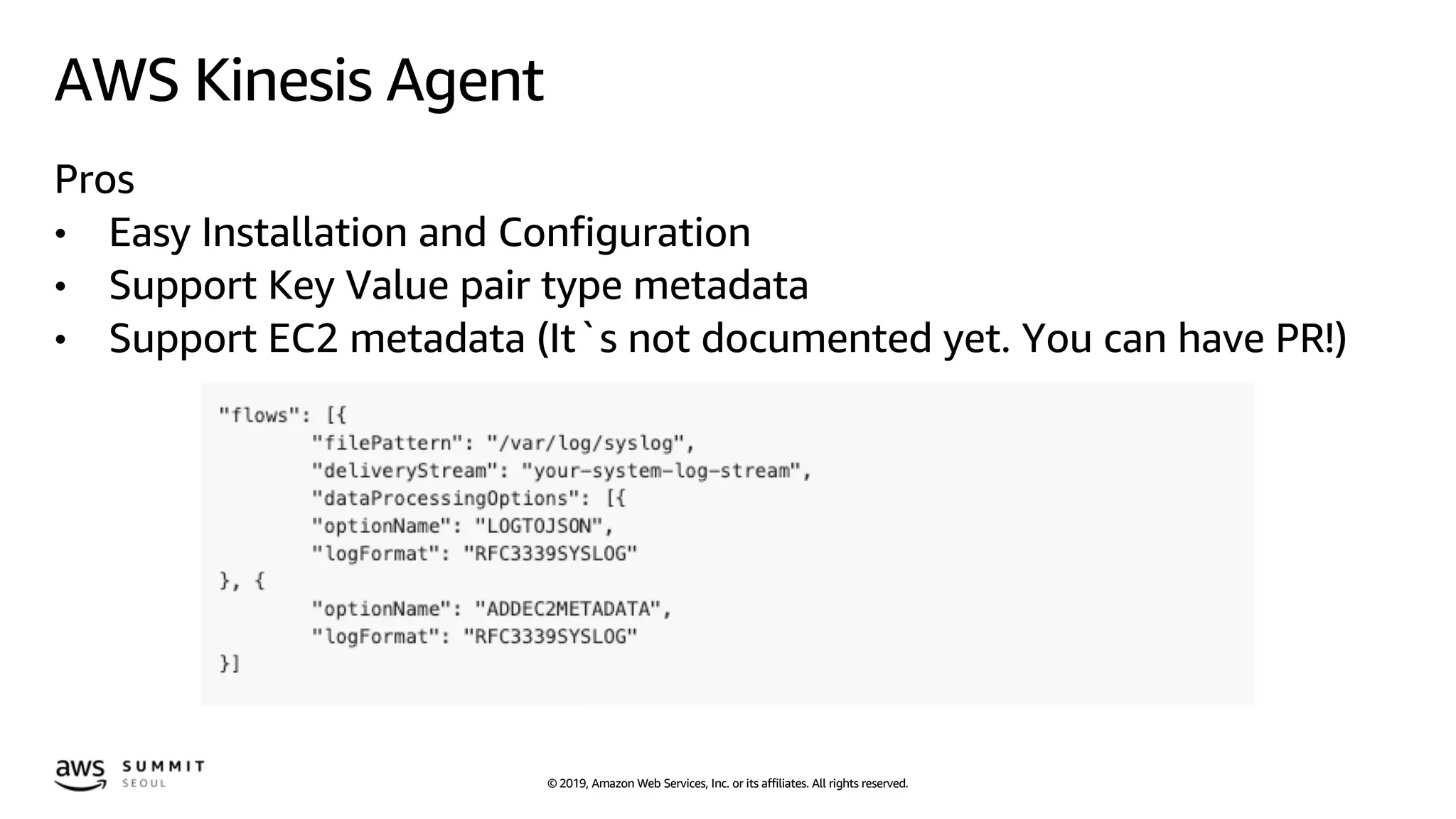 © 2019, Amazon Web Services, Inc. or its affiliates. All rights reserved.
AWS Kinesis Agent
Pros
• Easy Installation and Configuration
• Support Key Value pair type metadata
• Support EC2 metadata (It`s not documented yet. You can have PR!)
 