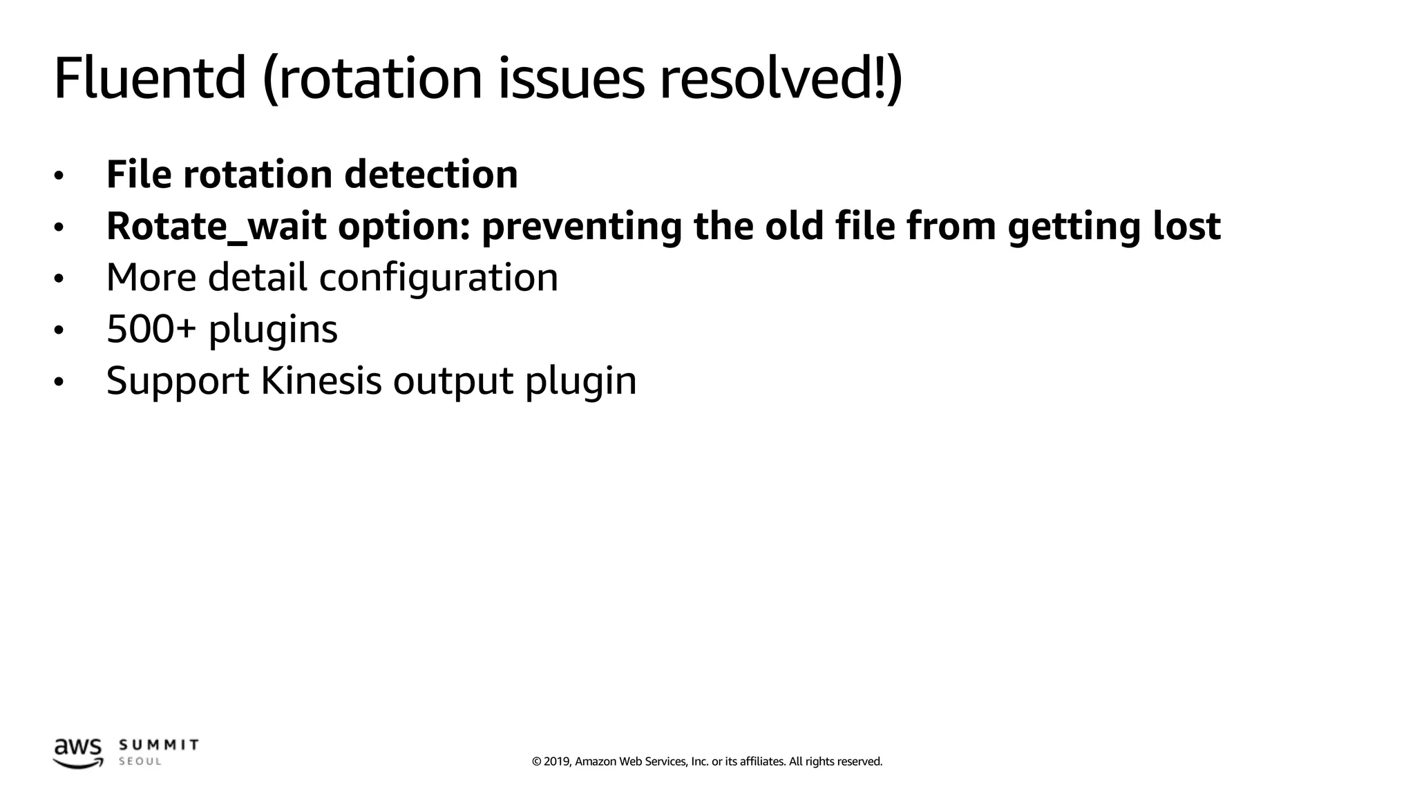 © 2019, Amazon Web Services, Inc. or its affiliates. All rights reserved.
Fluentd (rotation issues resolved!)
• File rotation detection
• Rotate_wait option: preventing the old file from getting lost
• More detail configuration
• 500+ plugins
• Support Kinesis output plugin
 