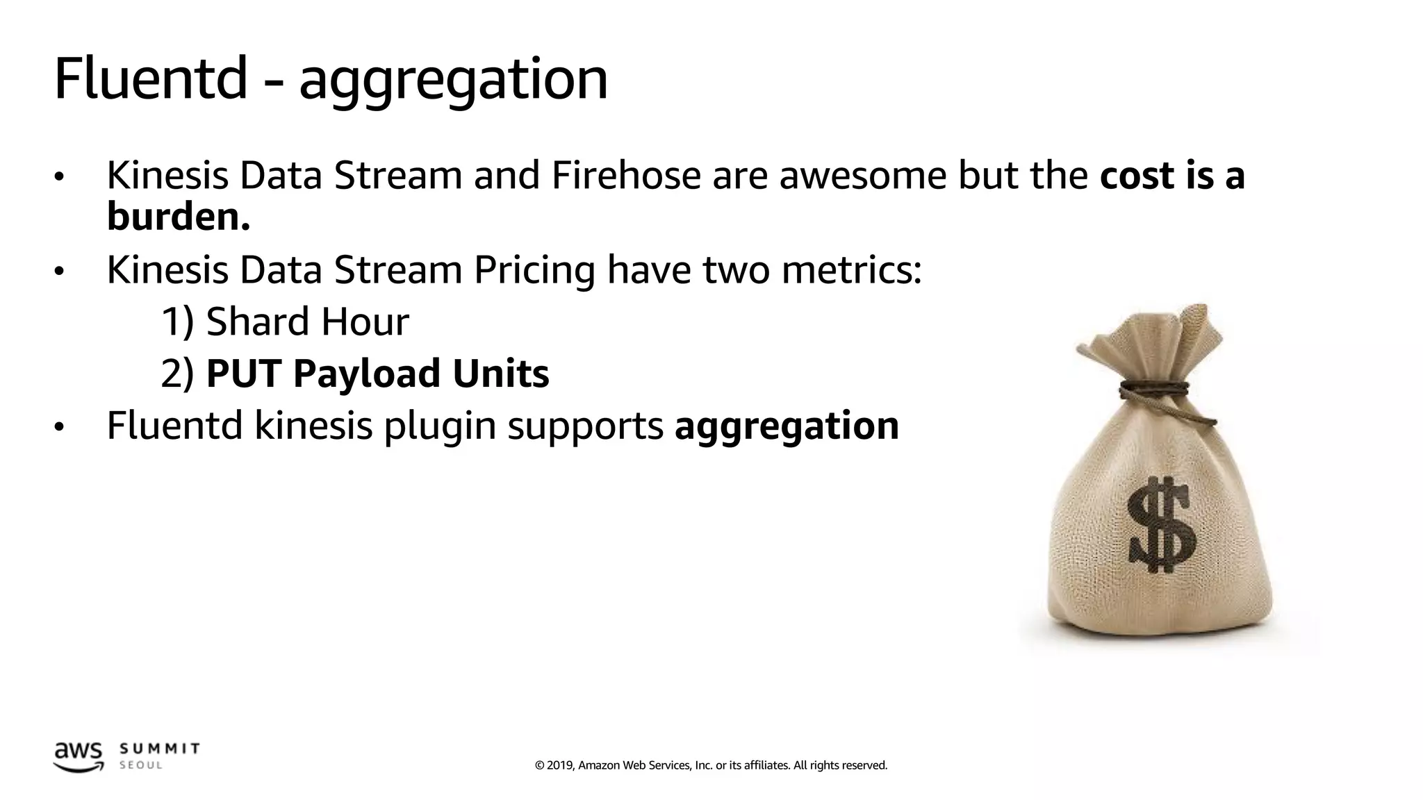 © 2019, Amazon Web Services, Inc. or its affiliates. All rights reserved.
Fluentd - aggregation
• Kinesis Data Stream and Firehose are awesome but the cost is a
burden.
• Kinesis Data Stream Pricing have two metrics:
1) Shard Hour
2) PUT Payload Units
• Fluentd kinesis plugin supports aggregation
 