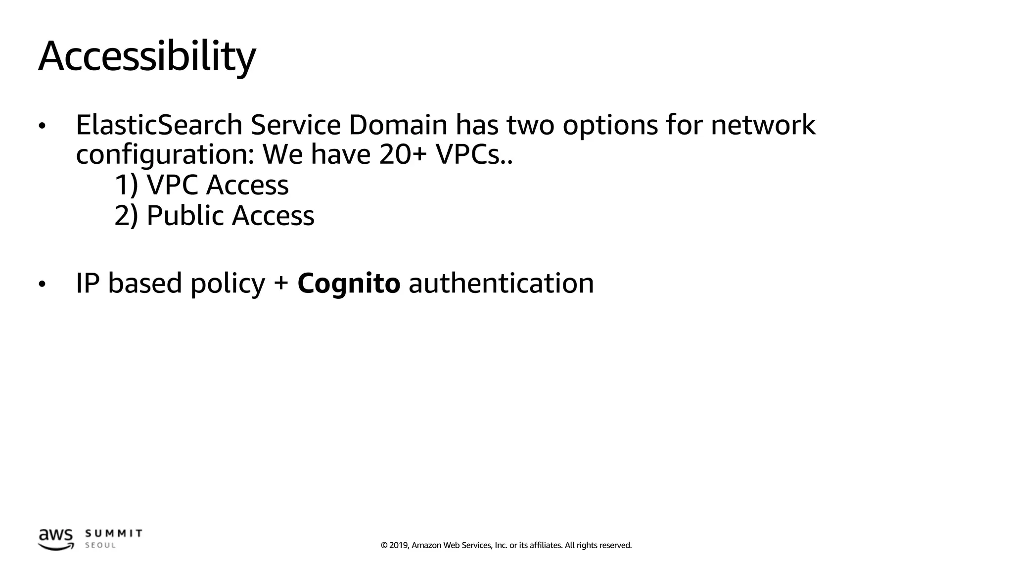 © 2019, Amazon Web Services, Inc. or its affiliates. All rights reserved.
Accessibility
• ElasticSearch Service Domain has two options for network
configuration: We have 20+ VPCs..
1) VPC Access
2) Public Access
• IP based policy + Cognito authentication
 