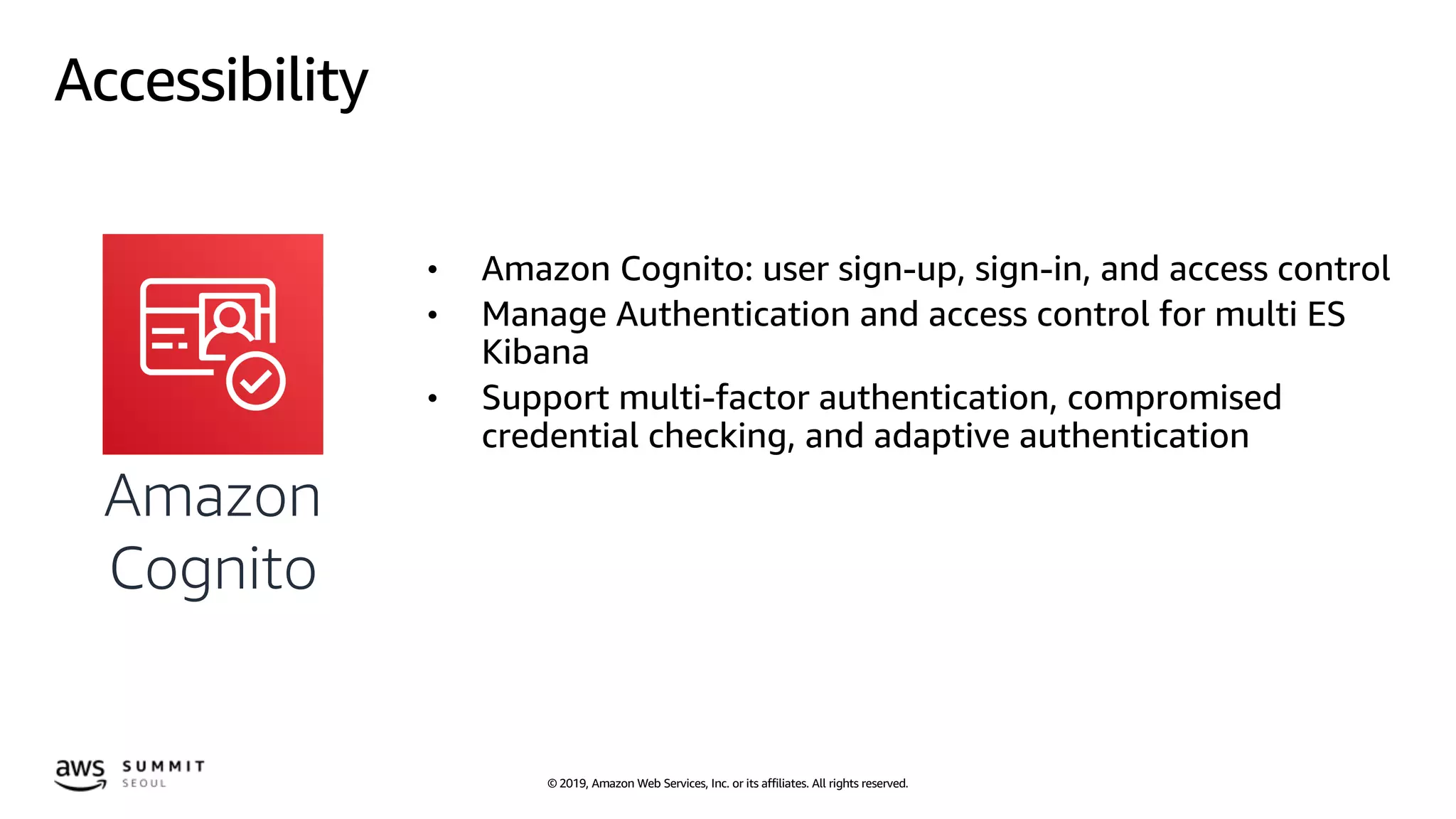 © 2019, Amazon Web Services, Inc. or its affiliates. All rights reserved.
Accessibility
• Amazon Cognito: user sign-up, sign-in, and access control
• Manage Authentication and access control for multi ES
Kibana
• Support multi-factor authentication, compromised
credential checking, and adaptive authentication
Amazon
Cognito
 