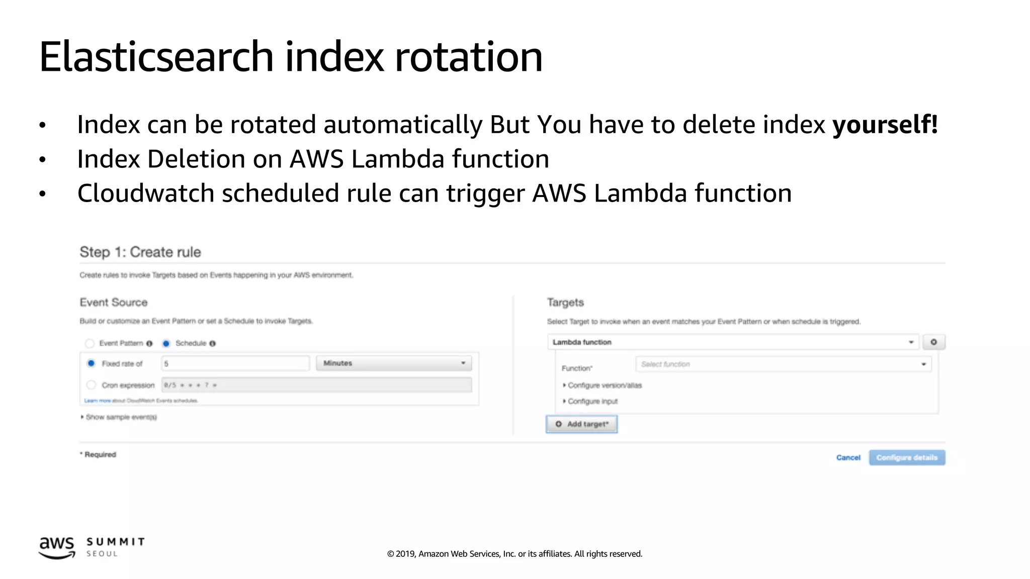 © 2019, Amazon Web Services, Inc. or its affiliates. All rights reserved.
Elasticsearch index rotation
• Index can be rotated automatically But You have to delete index yourself!
• Index Deletion on AWS Lambda function
• Cloudwatch scheduled rule can trigger AWS Lambda function
 