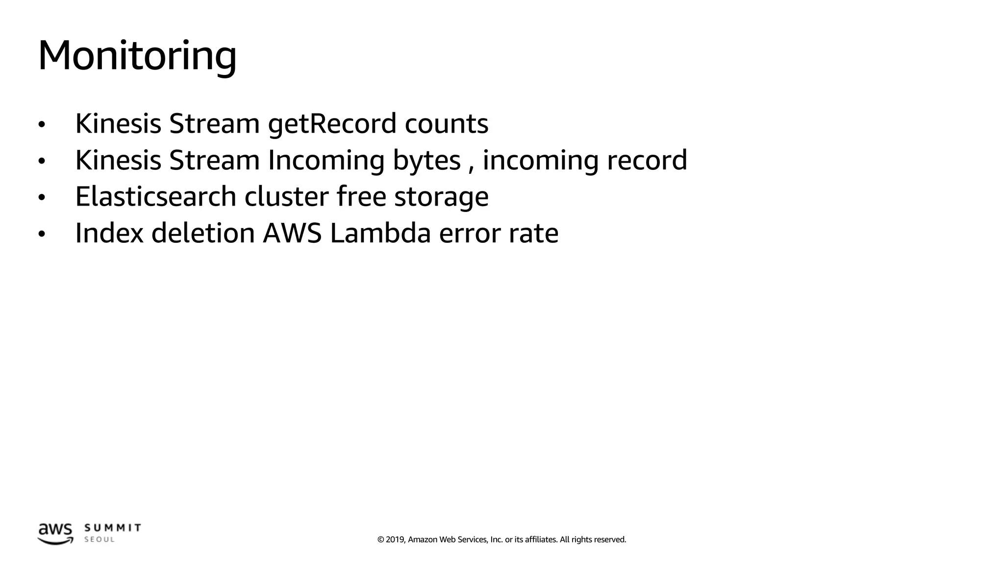 © 2019, Amazon Web Services, Inc. or its affiliates. All rights reserved.
Monitoring
• Kinesis Stream getRecord counts
• Kinesis Stream Incoming bytes , incoming record
• Elasticsearch cluster free storage
• Index deletion AWS Lambda error rate
 