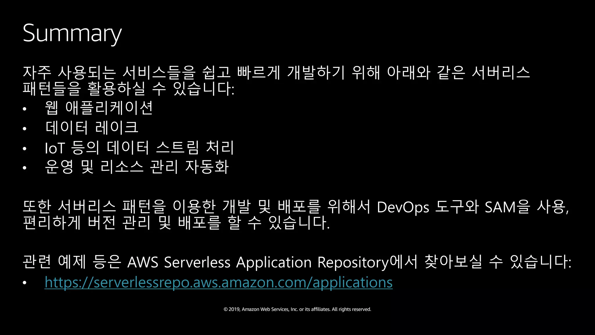 © 2019, Amazon Web Services, Inc. or its affiliates. All rights reserved.
Summary
자주 사용되는 서비스들을 쉽고 빠르게 개발하기 위해 아래와 같은 서버리스
패턴들을 활용하실 수 있습니다:
• 웹 애플리케이션
• 데이터 레이크
• IoT 등의 데이터 스트림 처리
• 운영 및 리소스 관리 자동화
또한 서버리스 패턴을 이용한 개발 및 배포를 위해서 DevOps 도구와 SAM을 사용,
편리하게 버전 관리 및 배포를 할 수 있습니다.
관련 예제 등은 AWS Serverless Application Repository에서 찾아보실 수 있습니다:
• https://serverlessrepo.aws.amazon.com/applications
 