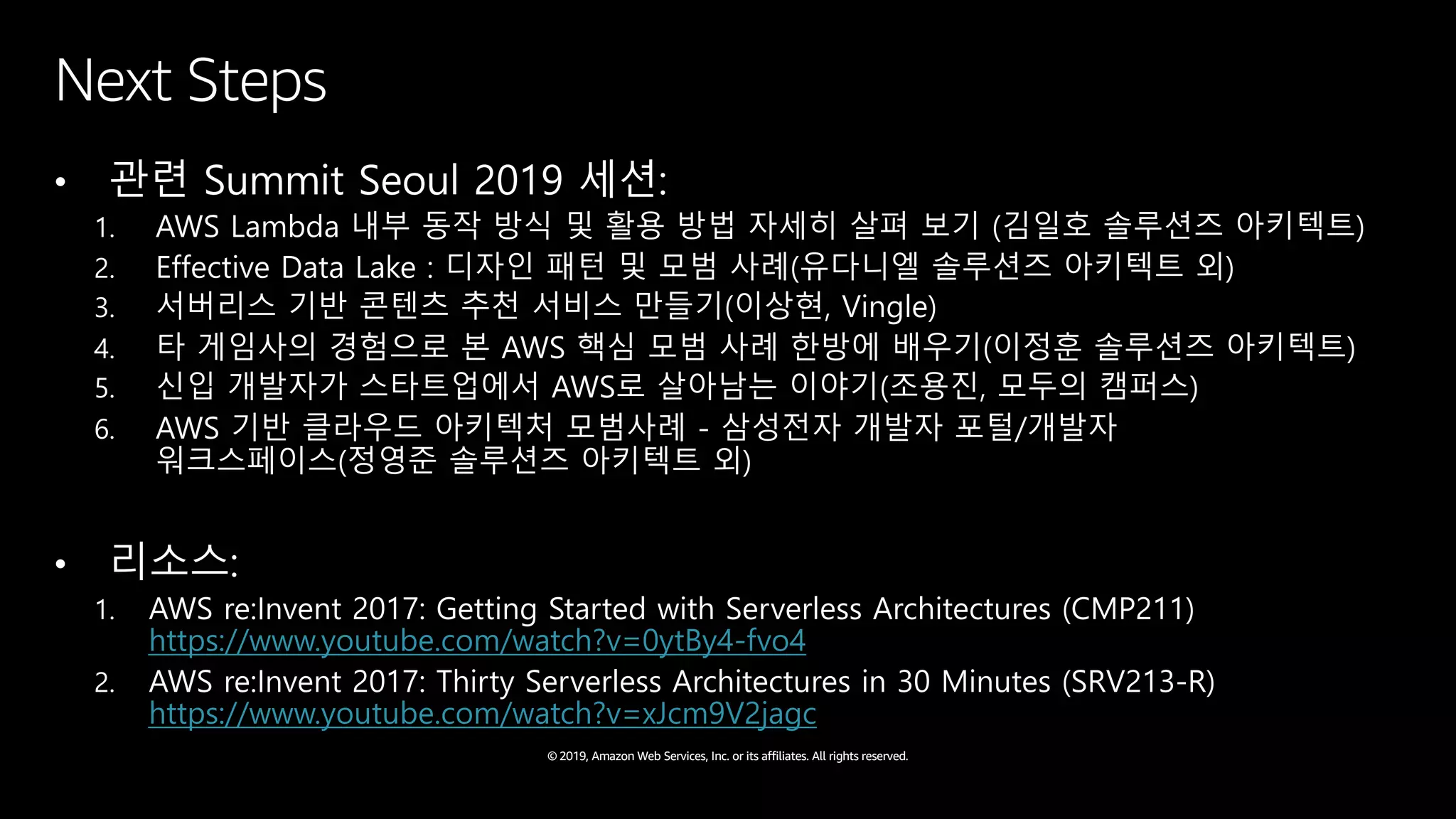 © 2019, Amazon Web Services, Inc. or its affiliates. All rights reserved.
Next Steps
• 관련 Summit Seoul 2019 세션:
1. AWS Lambda 내부 동작 방식 및 활용 방법 자세히 살펴 보기 (김일호 솔루션즈 아키텍트)
2. Effective Data Lake : 디자인 패턴 및 모범 사례(유다니엘 솔루션즈 아키텍트 외)
3. 서버리스 기반 콘텐츠 추천 서비스 만들기(이상현, Vingle)
4. 타 게임사의 경험으로 본 AWS 핵심 모범 사례 한방에 배우기(이정훈 솔루션즈 아키텍트)
5. 신입 개발자가 스타트업에서 AWS로 살아남는 이야기(조용진, 모두의 캠퍼스)
6. AWS 기반 클라우드 아키텍처 모범사례 - 삼성전자 개발자 포털/개발자
워크스페이스(정영준 솔루션즈 아키텍트 외)
• 리소스:
1. AWS re:Invent 2017: Getting Started with Serverless Architectures (CMP211)
https://www.youtube.com/watch?v=0ytBy4-fvo4
2. AWS re:Invent 2017: Thirty Serverless Architectures in 30 Minutes (SRV213-R)
https://www.youtube.com/watch?v=xJcm9V2jagc
 