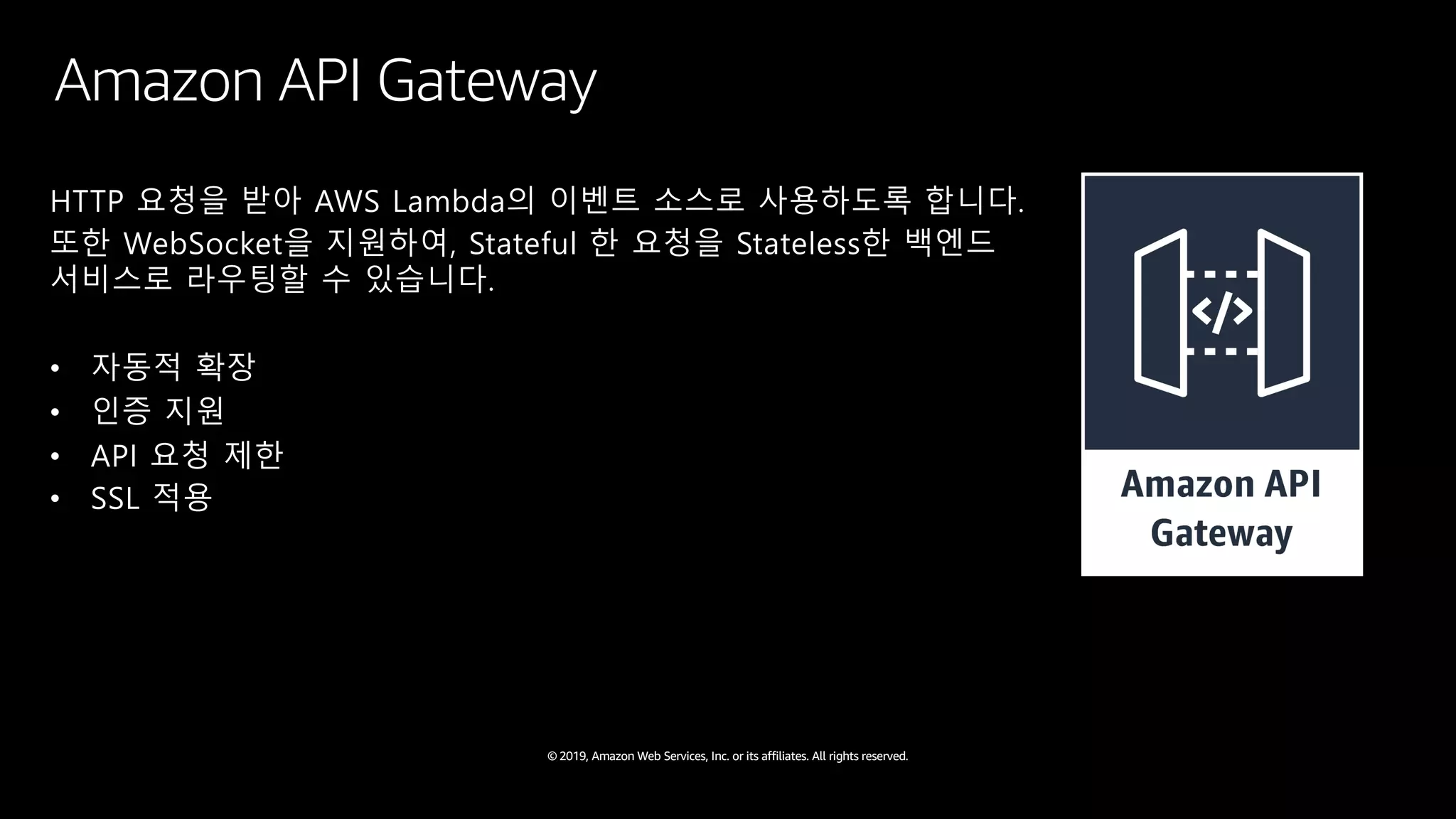 © 2019, Amazon Web Services, Inc. or its affiliates. All rights reserved.
HTTP 요청을 받아 AWS Lambda의 이벤트 소스로 사용하도록 합니다.
또한 WebSocket을 지원하여, Stateful 한 요청을 Stateless한 백엔드
서비스로 라우팅할 수 있습니다.
• 자동적 확장
• 인증 지원
• API 요청 제한
• SSL 적용
Amazon API Gateway
 