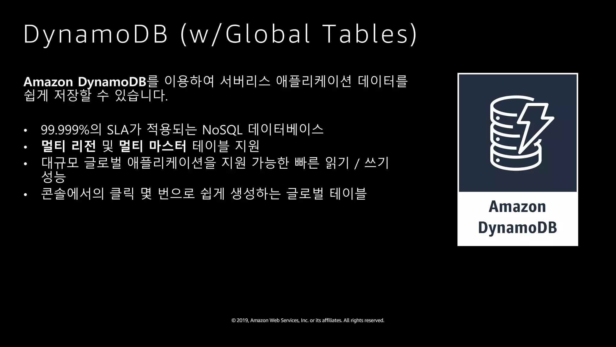 © 2019, Amazon Web Services, Inc. or its affiliates. All rights reserved.
DynamoDB (w/Global Tables)
Amazon DynamoDB를 이용하여 서버리스 애플리케이션 데이터를
쉽게 저장할 수 있습니다.
• 99.999%의 SLA가 적용되는 NoSQL 데이터베이스
• 멀티 리전 및 멀티 마스터 테이블 지원
• 대규모 글로벌 애플리케이션을 지원 가능한 빠른 읽기 / 쓰기
성능
• 콘솔에서의 클릭 몇 번으로 쉽게 생성하는 글로벌 테이블
 