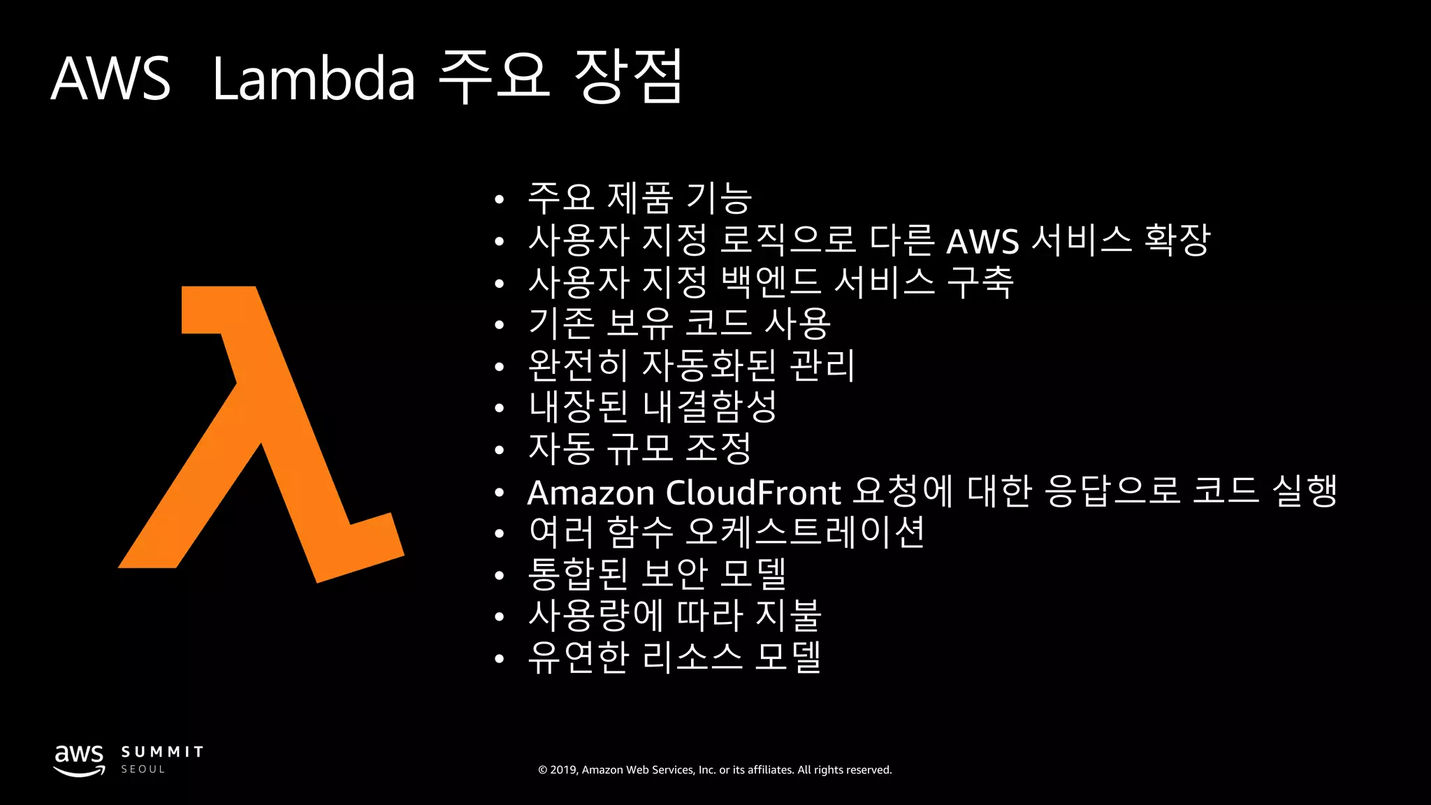 © 2019, Amazon Web Services, Inc. or its affiliates. All rights reserved.
AWS Lambda 주요 장점
• 주요 제품 기능
• 사용자 지정 로직으로 다른 AWS 서비스 확장
• 사용자 지정 백엔드 서비스 구축
• 기존 보유 코드 사용
• 완전히 자동화된 관리
• 내장된 내결함성
• 자동 규모 조정
• Amazon CloudFront 요청에 대한 응답으로 코드 실행
• 여러 함수 오케스트레이션
• 통합된 보안 모델
• 사용량에 따라 지불
• 유연한 리소스 모델
 