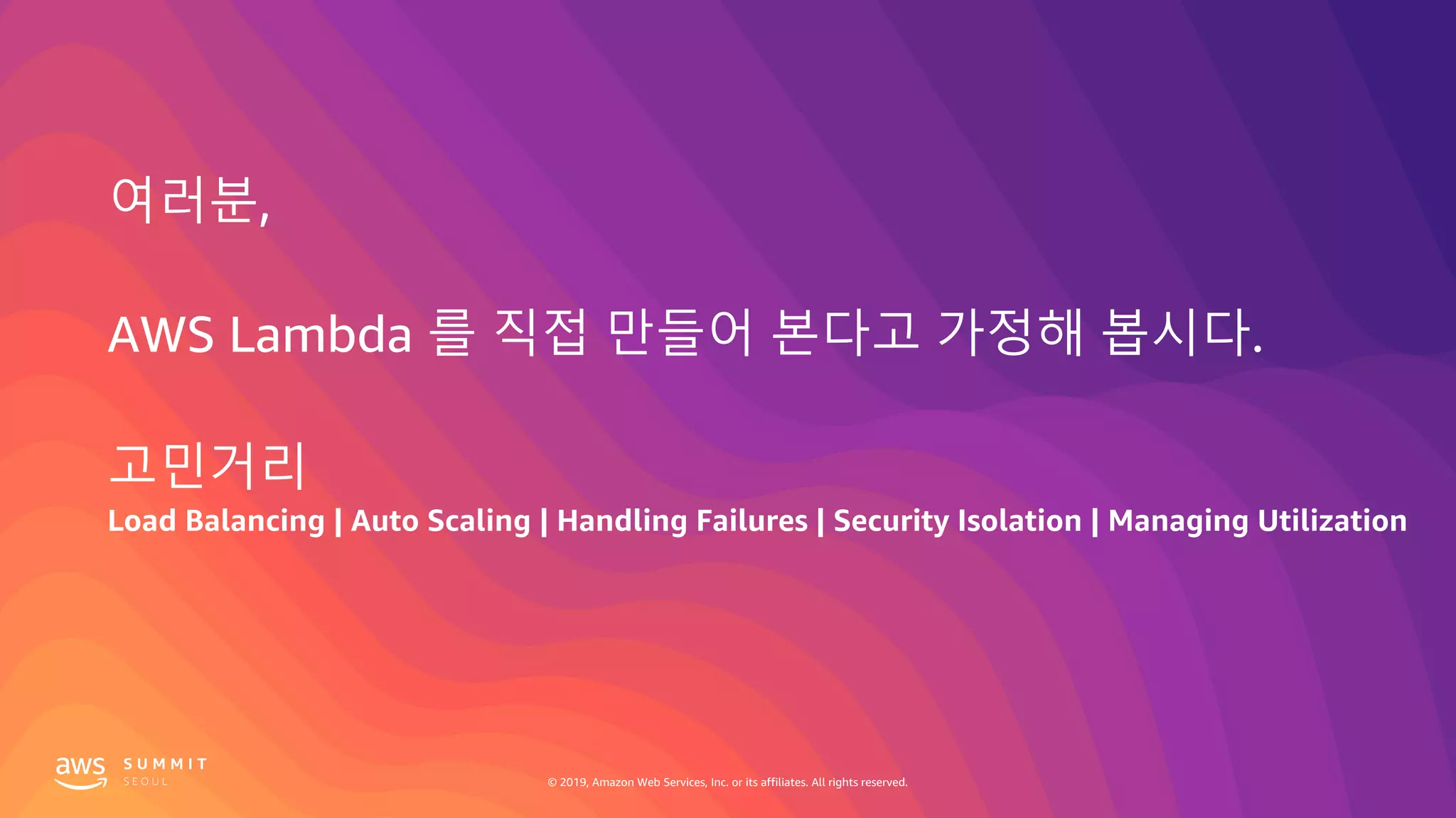 © 2019, Amazon Web Services, Inc. or its affiliates. All rights reserved.
여러분,
AWS Lambda 를 직접 만들어 본다고 가정해 봅시다.
고민거리
Load Balancing | Auto Scaling | Handling Failures | Security Isolation | Managing Utilization
 