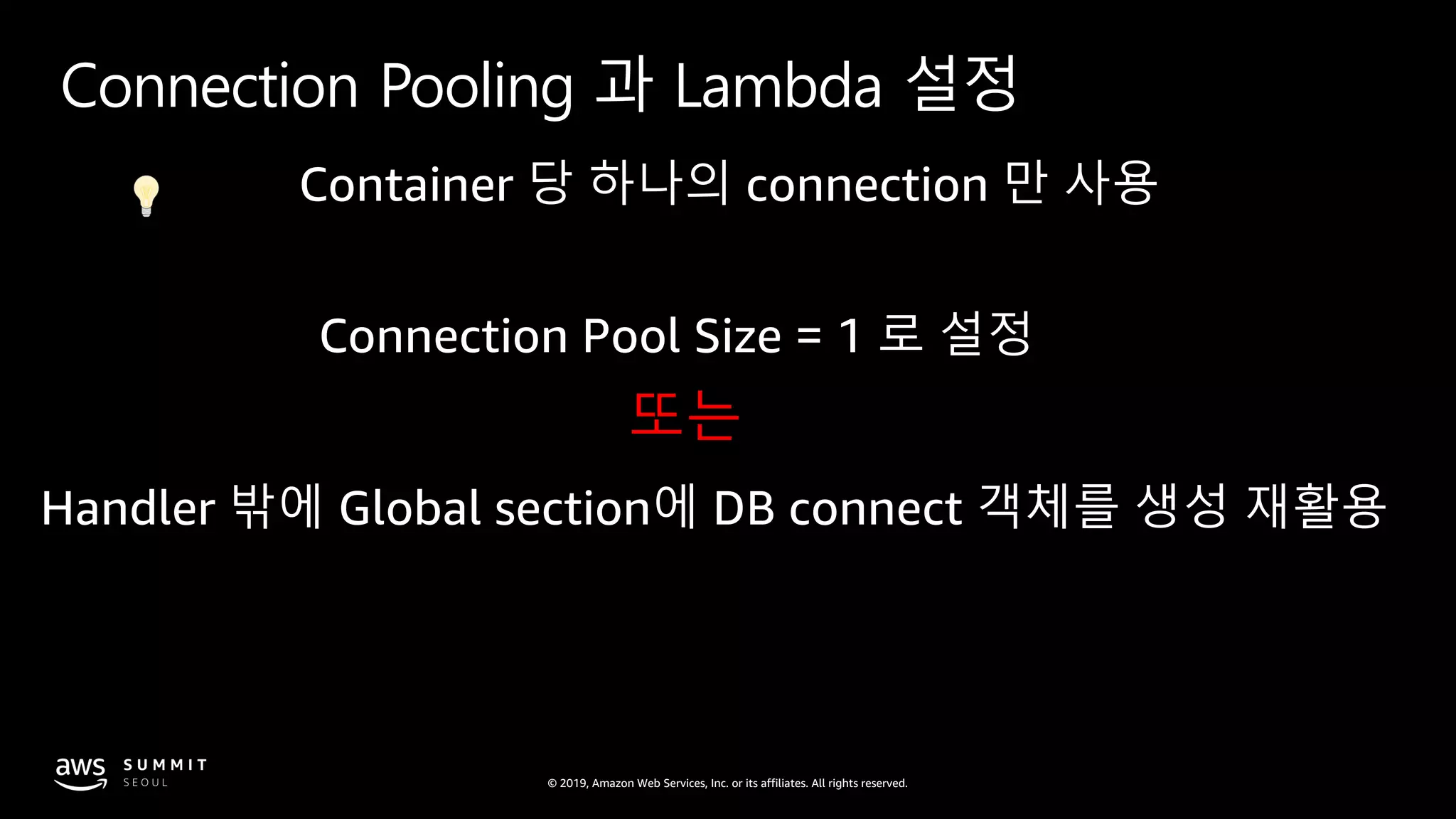 © 2019, Amazon Web Services, Inc. or its affiliates. All rights reserved.
Connection Pooling 과 Lambda 설정
Container 당 하나의 connection 만 사용
Connection Pool Size = 1 로 설정
또는
Handler 밖에 Global section에 DB connect 객체를 생성 재활용
 