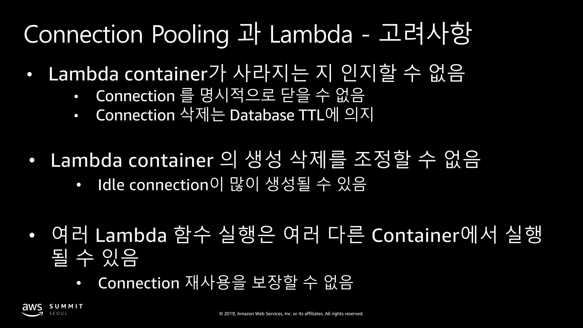 © 2019, Amazon Web Services, Inc. or its affiliates. All rights reserved.
Connection Pooling 과 Lambda - 고려사항
• Lambda container가 사라지는 지 인지할 수 없음
• Connection 를 명시적으로 닫을 수 없음
• Connection 삭제는 Database TTL에 의지
• Lambda container 의 생성 삭제를 조정할 수 없음
• Idle connection이 많이 생성될 수 있음
• 여러 Lambda 함수 실행은 여러 다른 Container에서 실행
될 수 있음
• Connection 재사용을 보장할 수 없음
 