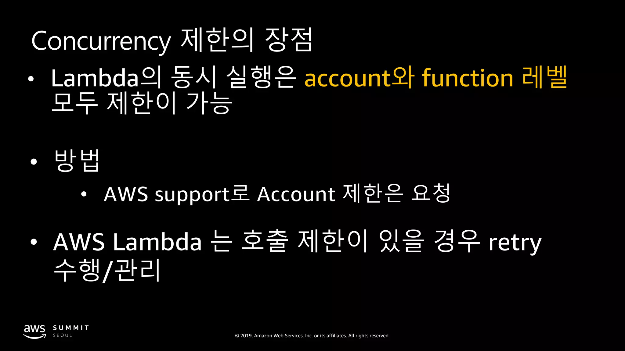 © 2019, Amazon Web Services, Inc. or its affiliates. All rights reserved.
Concurrency 제한의 장점
• Lambda의 동시 실행은 account와 function 레벨
모두 제한이 가능
• 방법
• AWS support로 Account 제한은 요청
• AWS Lambda 는 호출 제한이 있을 경우 retry
수행/관리
 