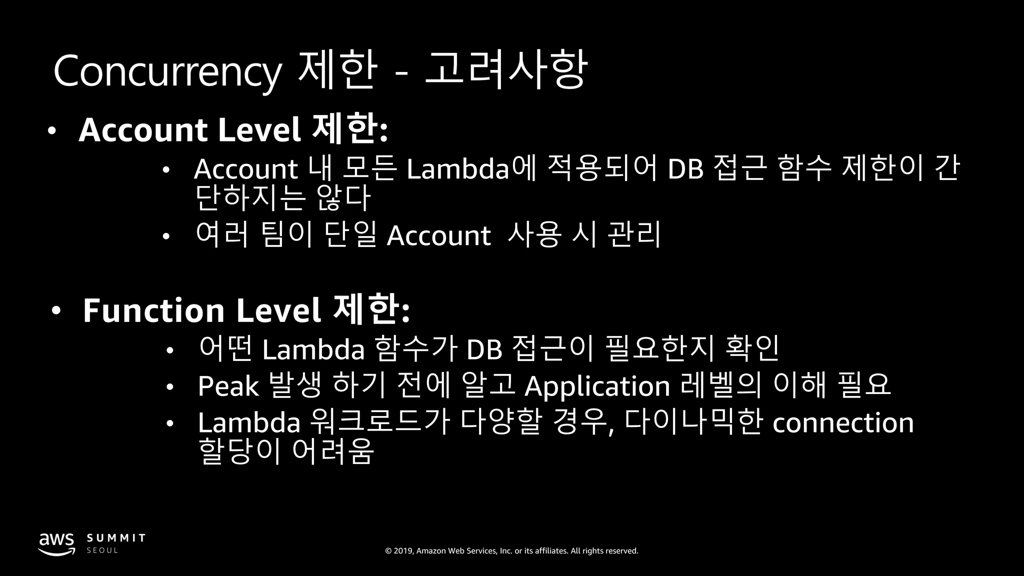 © 2019, Amazon Web Services, Inc. or its affiliates. All rights reserved.
Concurrency 제한 - 고려사항
• Account Level 제한:
• Account 내 모든 Lambda에 적용되어 DB 접근 함수 제한이 간
단하지는 않다
• 여러 팀이 단일 Account 사용 시 관리
• Function Level 제한:
• 어떤 Lambda 함수가 DB 접근이 필요한지 확인
• Peak 발생 하기 전에 알고 Application 레벨의 이해 필요
• Lambda 워크로드가 다양할 경우, 다이나믹한 connection
할당이 어려움
 