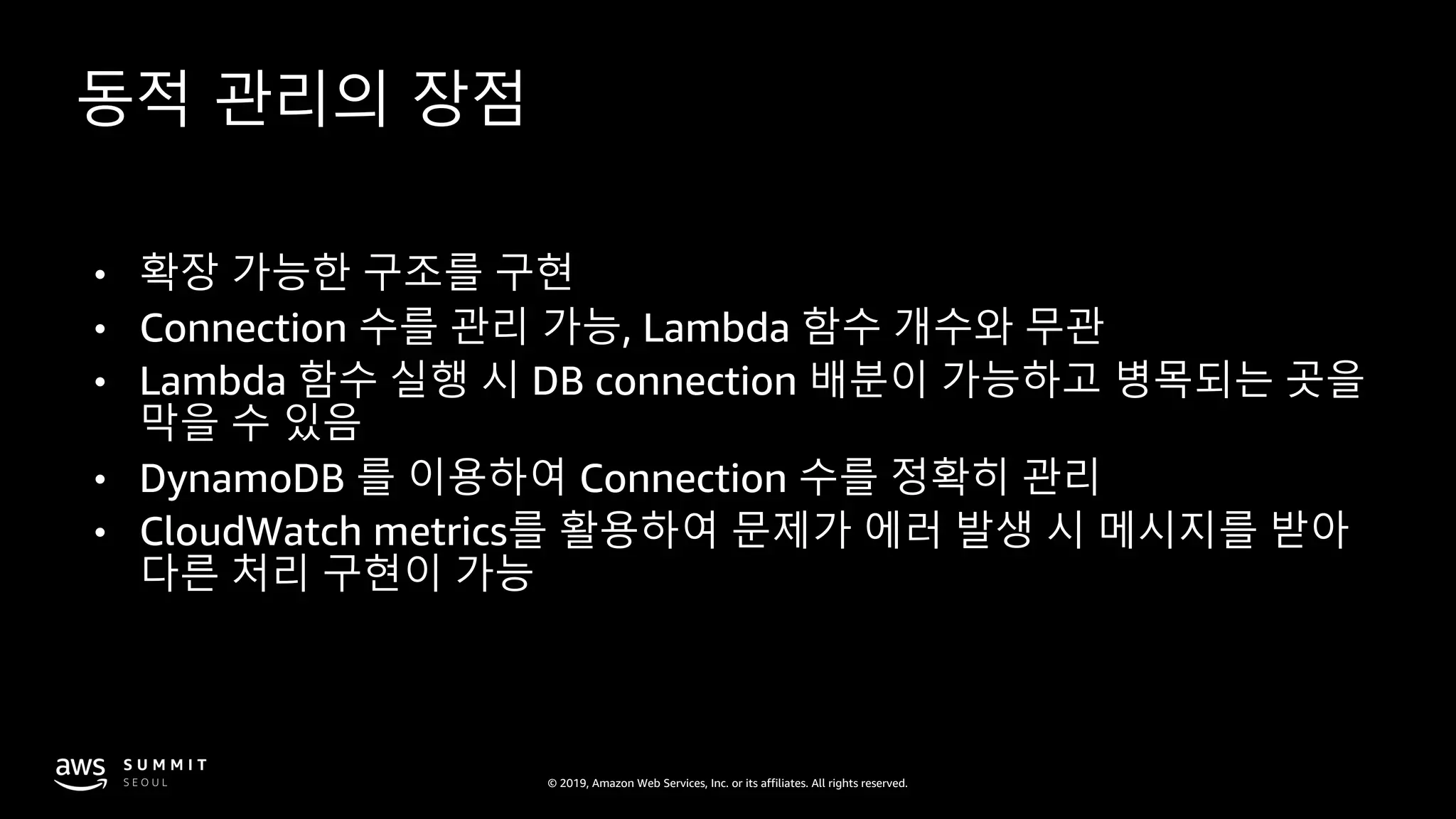 © 2019, Amazon Web Services, Inc. or its affiliates. All rights reserved.
동적 관리의 장점
• 확장 가능한 구조를 구현
• Connection 수를 관리 가능, Lambda 함수 개수와 무관
• Lambda 함수 실행 시 DB connection 배분이 가능하고 병목되는 곳을
막을 수 있음
• DynamoDB 를 이용하여 Connection 수를 정확히 관리
• CloudWatch metrics를 활용하여 문제가 에러 발생 시 메시지를 받아
다른 처리 구현이 가능
 