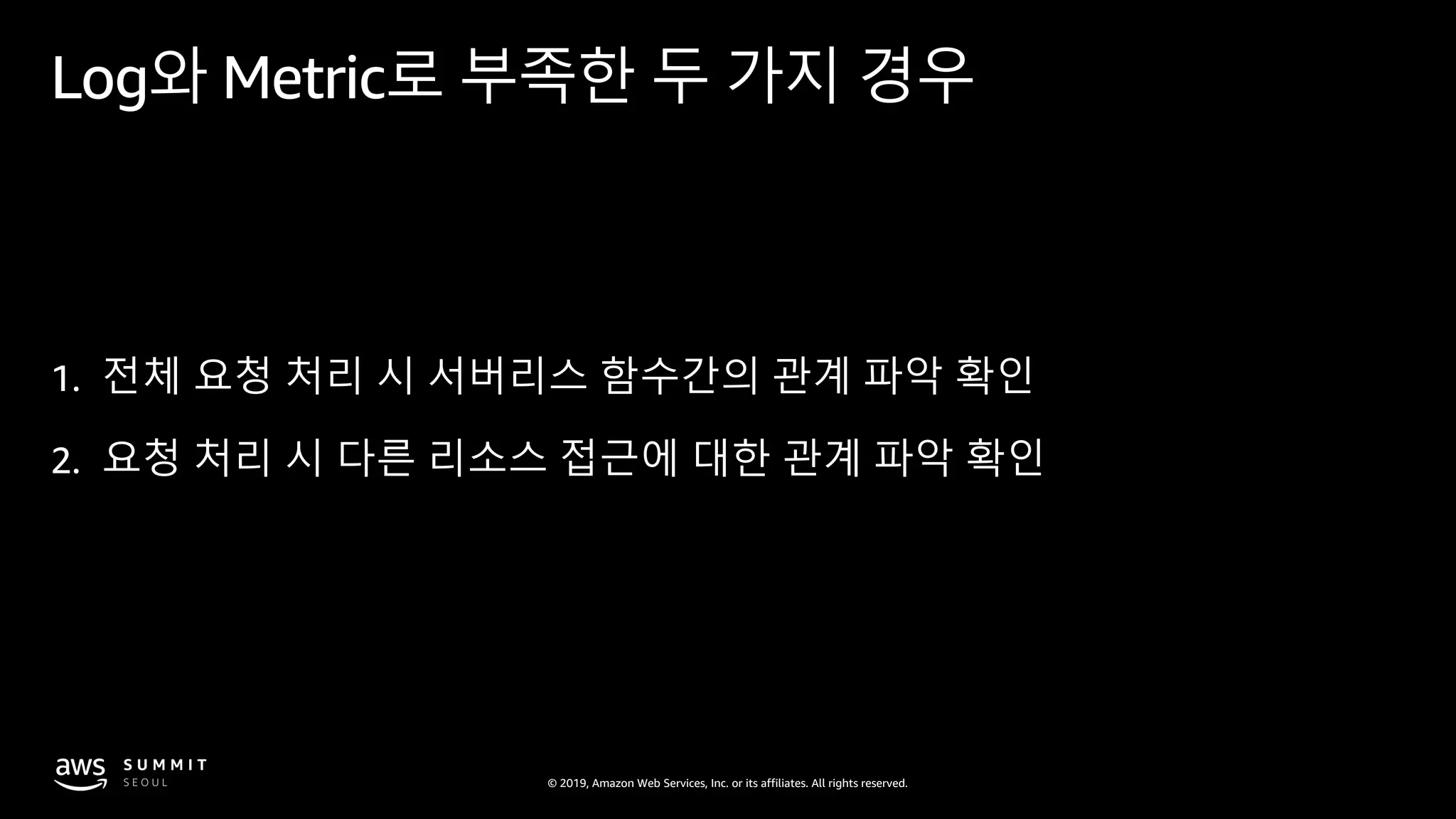 © 2019, Amazon Web Services, Inc. or its affiliates. All rights reserved.
Log와 Metric로 부족한 두 가지 경우
1. 전체 요청 처리 시 서버리스 함수간의 관계 파악 확인
2. 요청 처리 시 다른 리소스 접근에 대한 관계 파악 확인
 