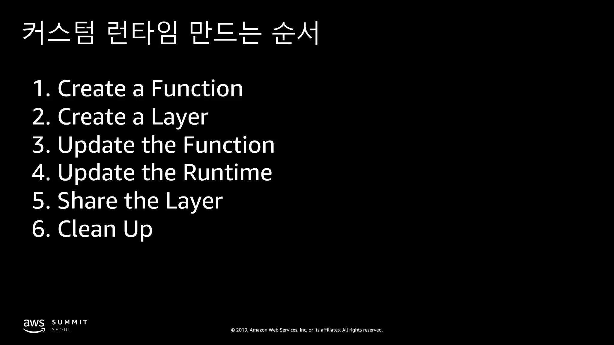© 2019, Amazon Web Services, Inc. or its affiliates. All rights reserved.
커스텀 런타임 만드는 순서
1. Create a Function
2. Create a Layer
3. Update the Function
4. Update the Runtime
5. Share the Layer
6. Clean Up
 