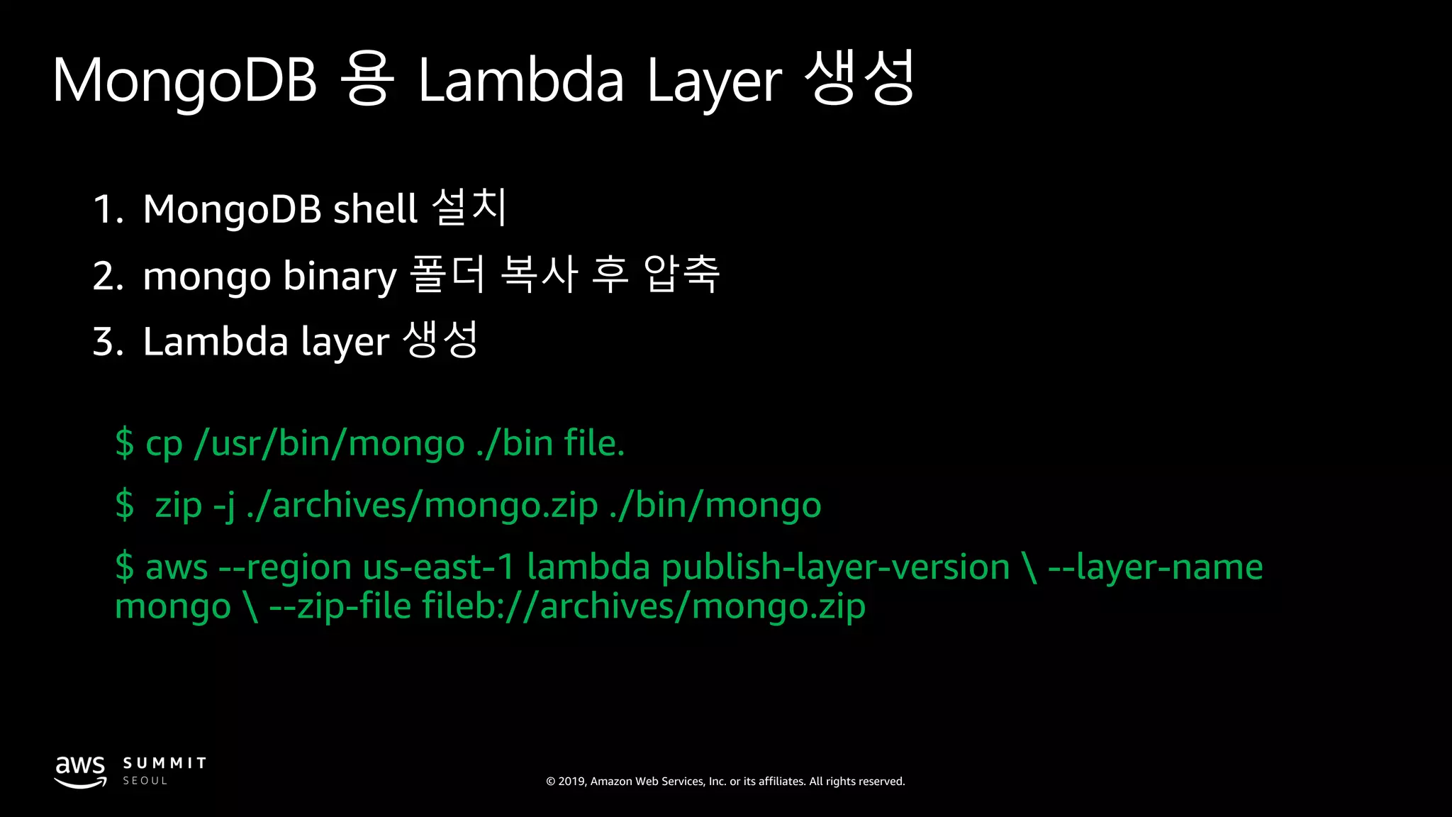 © 2019, Amazon Web Services, Inc. or its affiliates. All rights reserved.
MongoDB 용 Lambda Layer 생성
$ cp /usr/bin/mongo ./bin file.
$ zip -j ./archives/mongo.zip ./bin/mongo
$ aws --region us-east-1 lambda publish-layer-version  --layer-name
mongo  --zip-file fileb://archives/mongo.zip
 