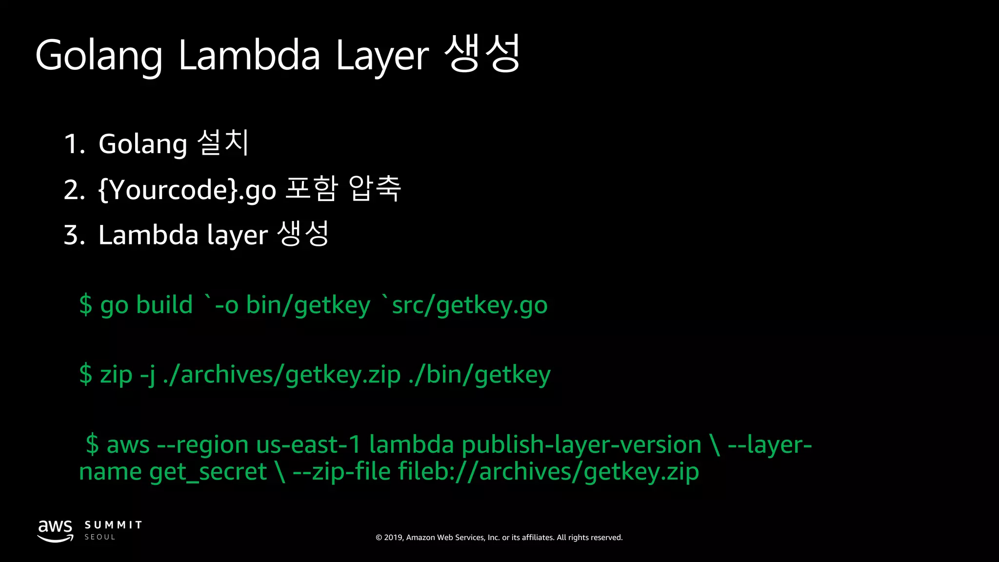 © 2019, Amazon Web Services, Inc. or its affiliates. All rights reserved.
Golang Lambda Layer 생성
$ go build `-o bin/getkey `src/getkey.go
$ zip -j ./archives/getkey.zip ./bin/getkey
$ aws --region us-east-1 lambda publish-layer-version  --layer-
name get_secret  --zip-file fileb://archives/getkey.zip
 
