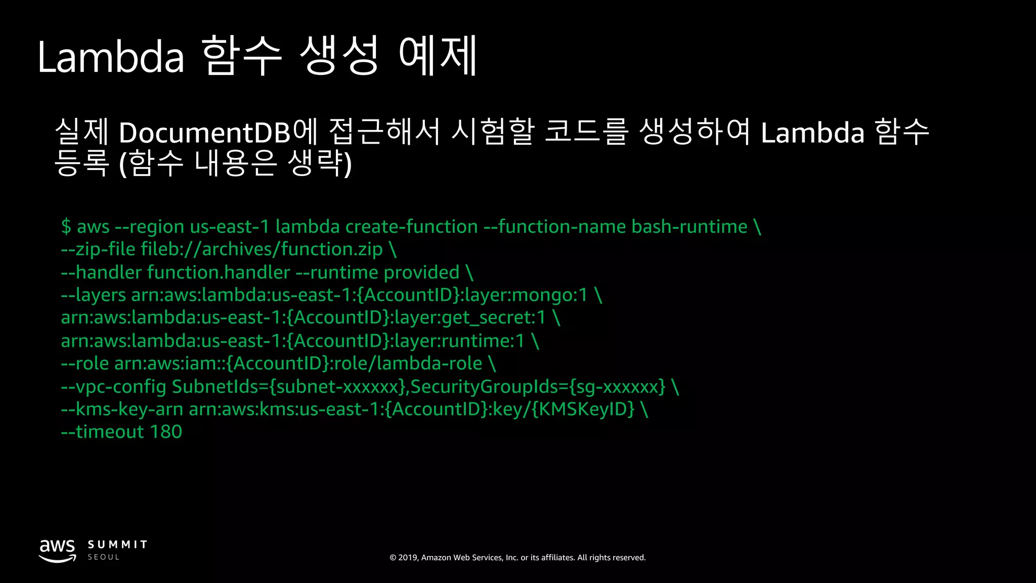 © 2019, Amazon Web Services, Inc. or its affiliates. All rights reserved.
Lambda 함수 생성 예제
$ aws --region us-east-1 lambda create-function --function-name bash-runtime 
--zip-file fileb://archives/function.zip 
--handler function.handler --runtime provided 
--layers arn:aws:lambda:us-east-1:{AccountID}:layer:mongo:1 
arn:aws:lambda:us-east-1:{AccountID}:layer:get_secret:1 
arn:aws:lambda:us-east-1:{AccountID}:layer:runtime:1 
--role arn:aws:iam::{AccountID}:role/lambda-role 
--vpc-config SubnetIds={subnet-xxxxxx},SecurityGroupIds={sg-xxxxxx} 
--kms-key-arn arn:aws:kms:us-east-1:{AccountID}:key/{KMSKeyID} 
--timeout 180
 