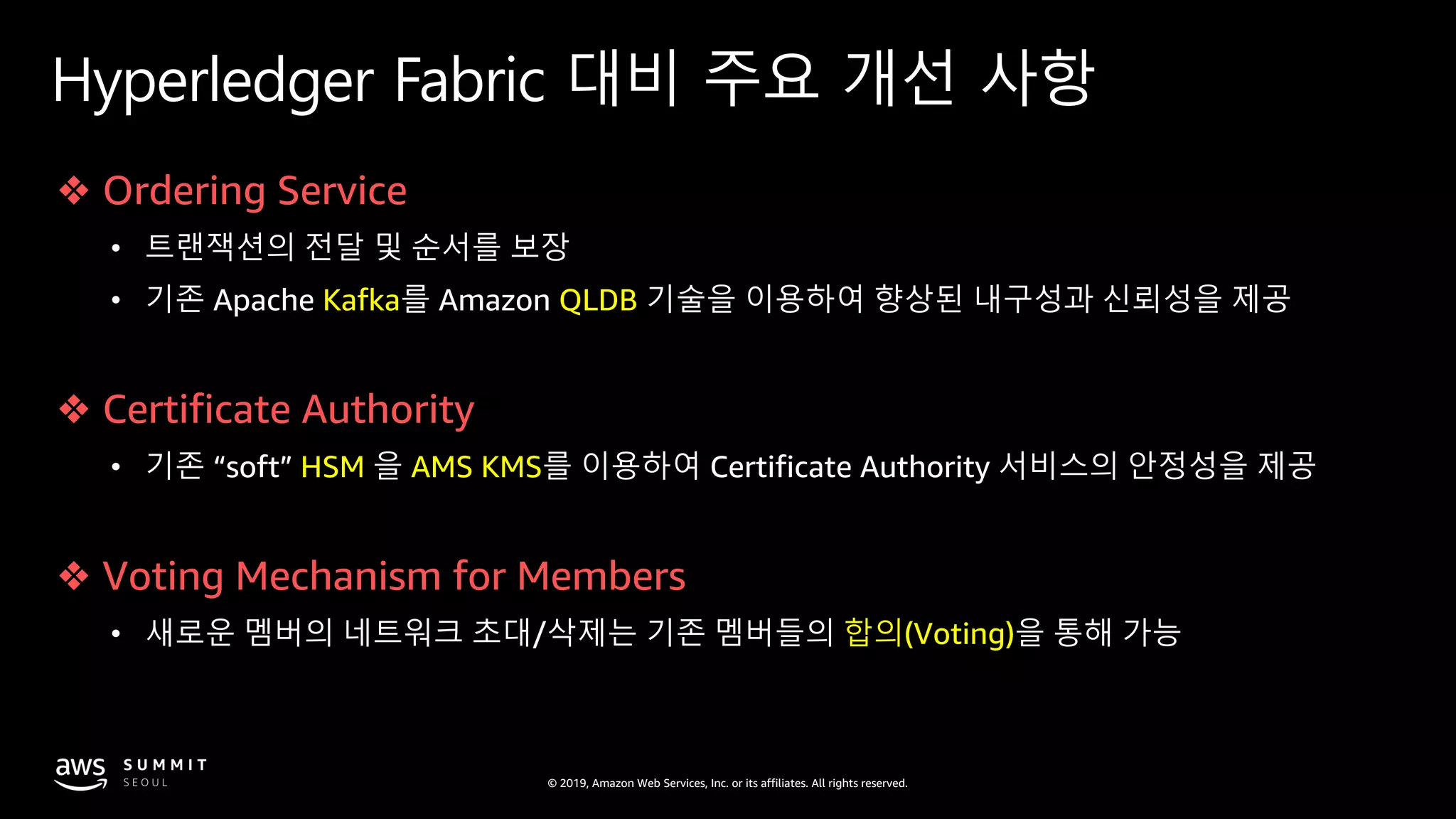 © 2019, Amazon Web Services, Inc. or its affiliates. All rights reserved.
Hyperledger Fabric 대비 주요 개선 사항
❖ Ordering Service
• 트랜잭션의 전달 및 순서를 보장
• 기존 Apache Kafka를 Amazon QLDB 기술을 이용하여 향상된 내구성과 신뢰성을 제공
❖ Certificate Authority
• 기존 “soft” HSM 을 AMS KMS를 이용하여 Certificate Authority 서비스의 안정성을 제공
❖ Voting Mechanism for Members
• 새로운 멤버의 네트워크 초대/삭제는 기존 멤버들의 합의(Voting)을 통해 가능
 