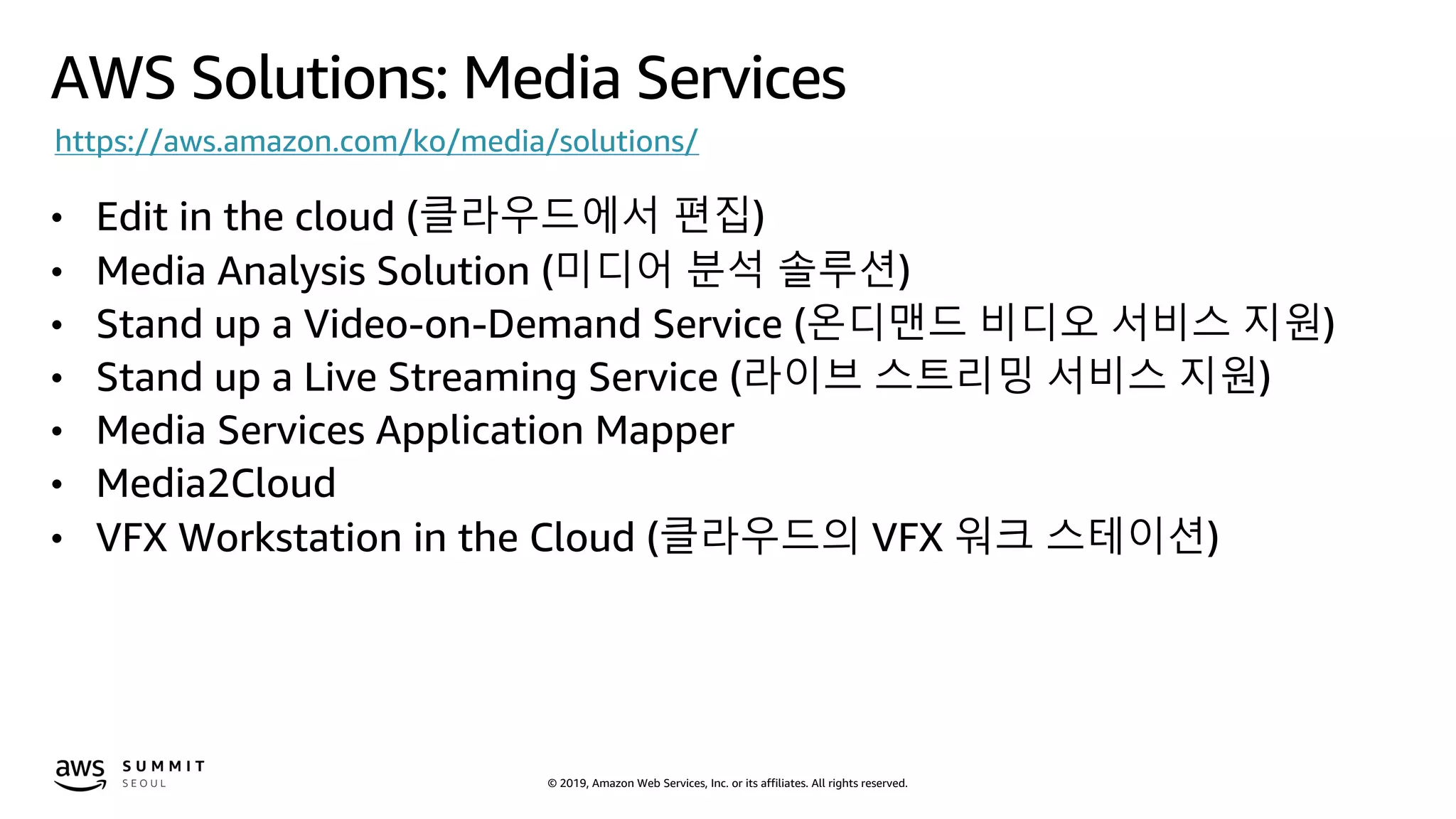 © 2019, Amazon Web Services, Inc. or its affiliates. All rights reserved.
AWS Solutions: Media Services
https://aws.amazon.com/ko/media/solutions/
• Edit in the cloud (클라우드에서 편집)
• Media Analysis Solution (미디어 분석 솔루션)
• Stand up a Video-on-Demand Service (온디맨드 비디오 서비스 지원)
• Stand up a Live Streaming Service (라이브 스트리밍 서비스 지원)
• Media Services Application Mapper
• Media2Cloud
• VFX Workstation in the Cloud (클라우드의 VFX 워크 스테이션)
 