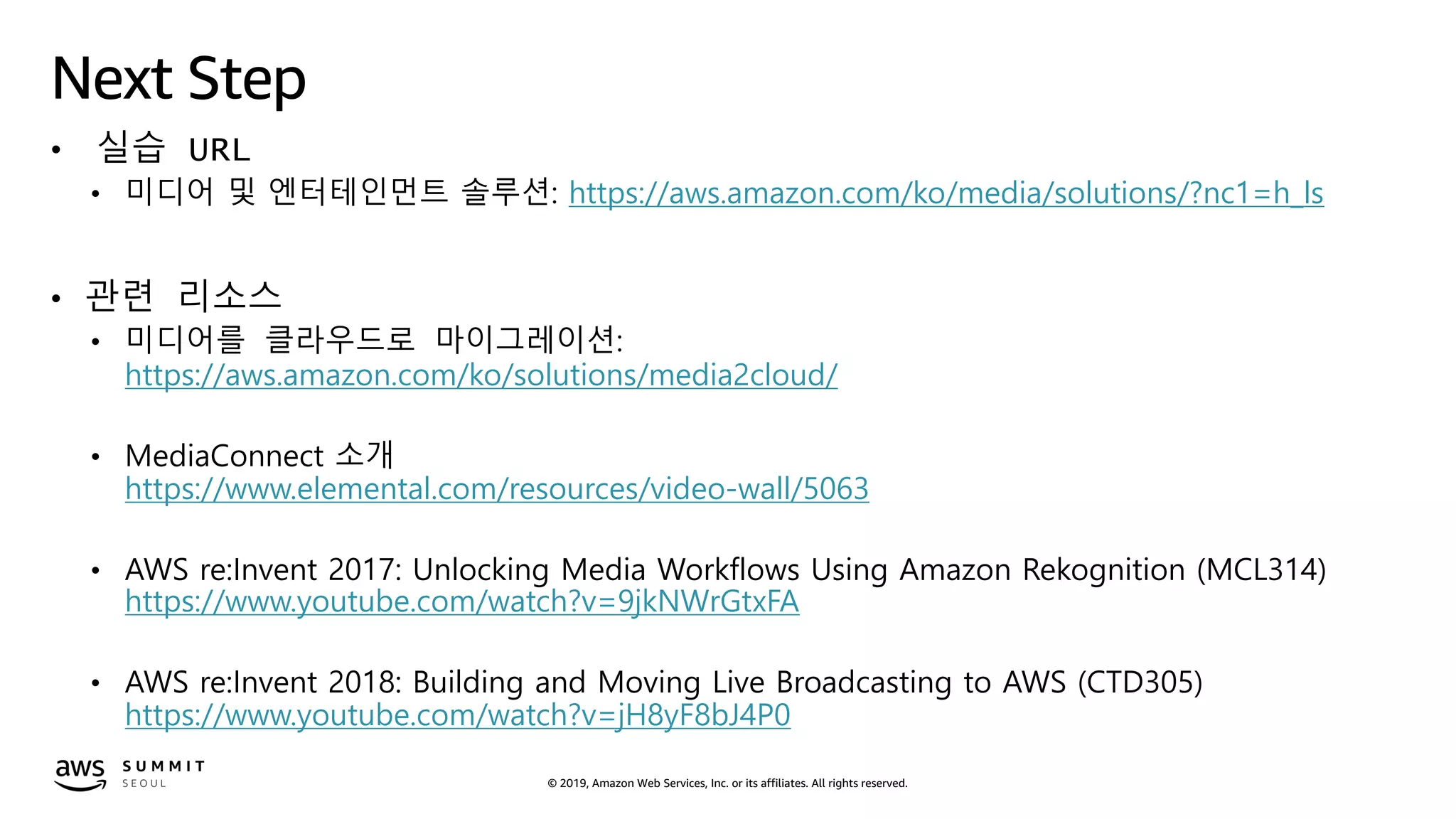 © 2019, Amazon Web Services, Inc. or its affiliates. All rights reserved.
Next Step
• 실습 URL
• 미디어 및 엔터테인먼트 솔루션: https://aws.amazon.com/ko/media/solutions/?nc1=h_ls
• 관련 리소스
• 미디어를 클라우드로 마이그레이션:
https://aws.amazon.com/ko/solutions/media2cloud/
• MediaConnect 소개
https://www.elemental.com/resources/video-wall/5063
• AWS re:Invent 2017: Unlocking Media Workflows Using Amazon Rekognition (MCL314)
https://www.youtube.com/watch?v=9jkNWrGtxFA
• AWS re:Invent 2018: Building and Moving Live Broadcasting to AWS (CTD305)
https://www.youtube.com/watch?v=jH8yF8bJ4P0
 