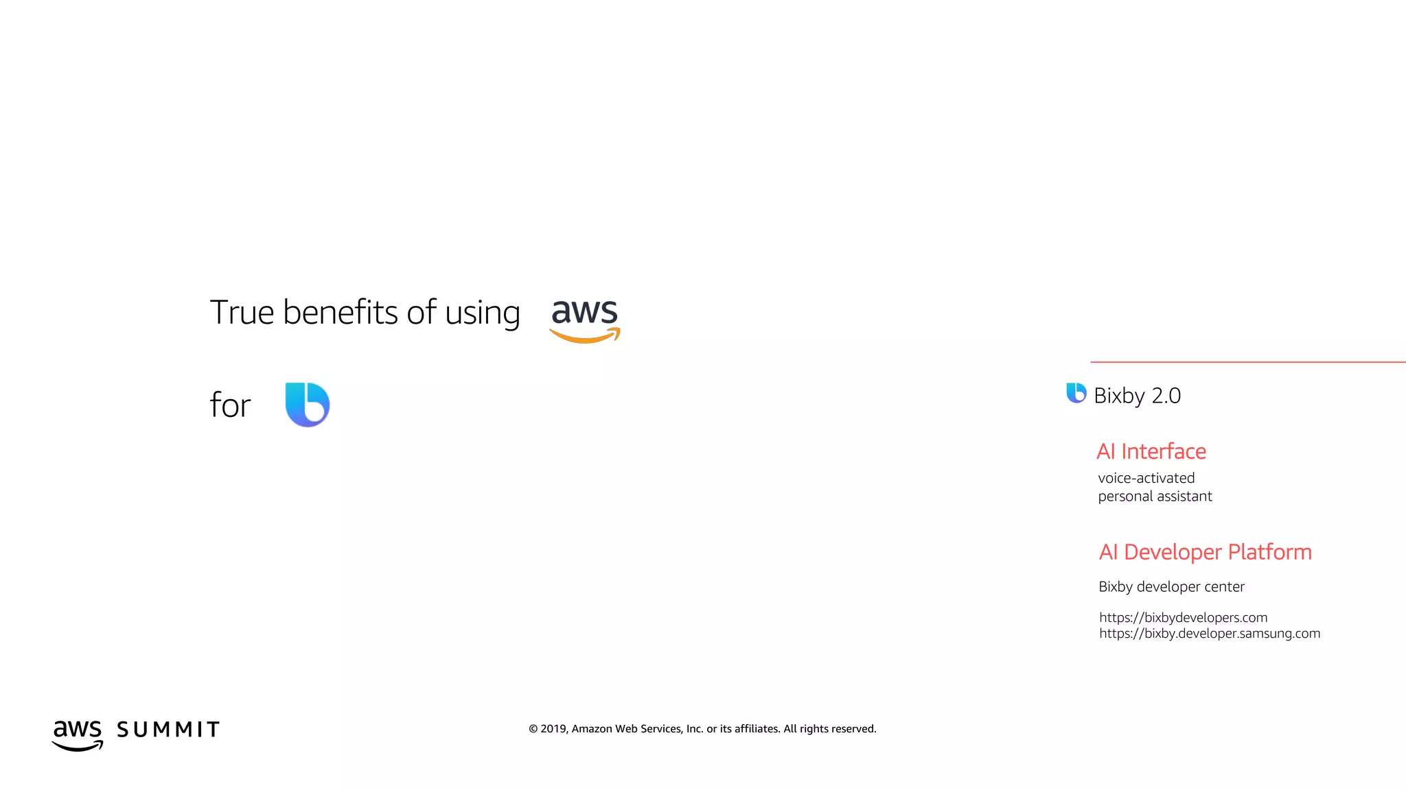 © 2019, Amazon Web Services, Inc. or its affiliates. All rights reserved.S U M M I T
True benefits of using
for
2019
AI Interface
AI Developer Platform
Bixby developer center
voice-activated
personal assistant
https://bixbydevelopers.com
https://bixby.developer.samsung.com
Bixby 2.0
 