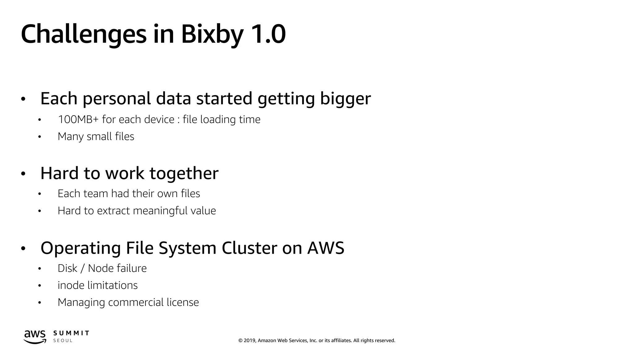 © 2019, Amazon Web Services, Inc. or its affiliates. All rights reserved.
Challenges in Bixby 1.0
• Each personal data started getting bigger
• 100MB+ for each device : file loading time
• Many small files
• Hard to work together
• Each team had their own files
• Hard to extract meaningful value
• Operating File System Cluster on AWS
• Disk / Node failure
• inode limitations
• Managing commercial license
 
