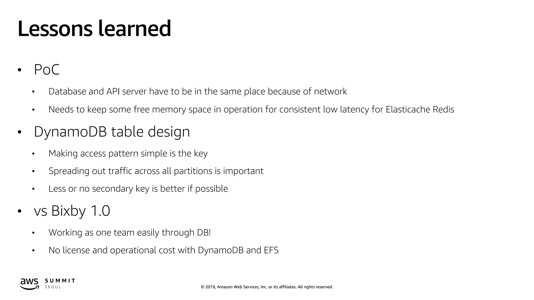 © 2019, Amazon Web Services, Inc. or its affiliates. All rights reserved.
Lessons learned
• PoC
• Database and API server have to be in the same place because of network
• Needs to keep some free memory space in operation for consistent low latency for Elasticache Redis
• DynamoDB table design
• Making access pattern simple is the key
• Spreading out traffic across all partitions is important
• Less or no secondary key is better if possible
• vs Bixby 1.0
• Working as one team easily through DB!
• No license and operational cost with DynamoDB and EFS
 