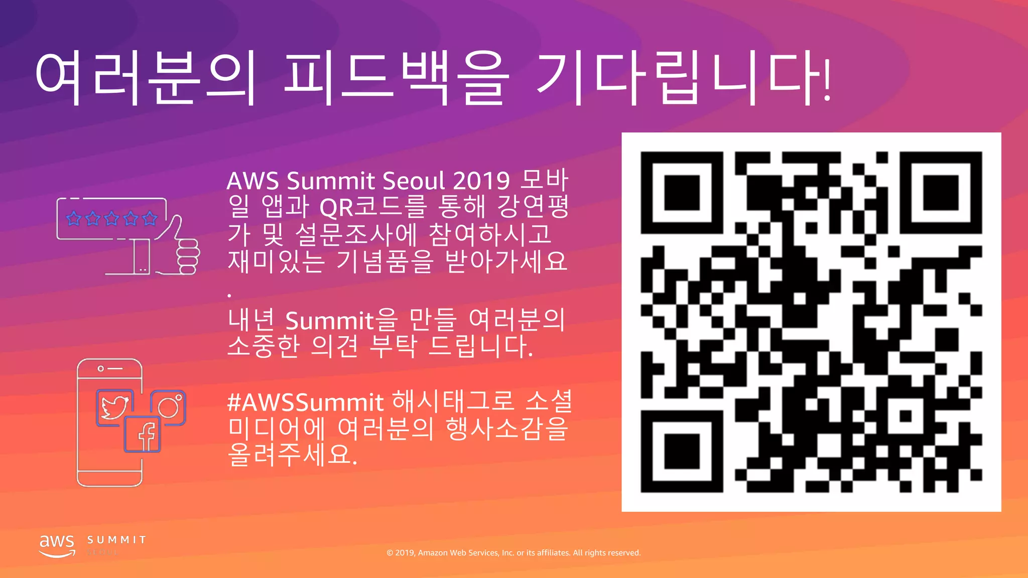 © 2019, Amazon Web Services, Inc. or its affiliates. All rights reserved.
여러분의 피드백을 기다립니다!
#AWSSummit 해시태그로 소셜
미디어에 여러분의 행사소감을
올려주세요.
AWS Summit Seoul 2019 모바
일 앱과 QR코드를 통해 강연평
가 및 설문조사에 참여하시고
재미있는 기념품을 받아가세요
.
내년 Summit을 만들 여러분의
소중한 의견 부탁 드립니다.
© 2019, Amazon Web Services, Inc. or its affiliates. All rights reserved.
 
