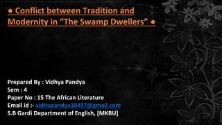 I.
● Conflict between Tradition and
Modernity in “The Swamp Dwellers” ●
Prepared By : Vidhya Pandya
Sem : 4
Paper No : 15 The African Literature
Email id :- vidhupandya10497@gmail.com
S.B Gardi Department of English, [MKBU]
 