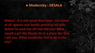 Makuri : It is not sense they have...not sense
at all. Igwezu was hardly joined to his wife
before he took her off into the city. What
would a girl like Desala do m a place like that,
I ask you. What would she find to do in the
city?
● Modernity : DESALA
 