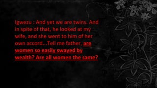 Igwezu : And yet we are twins. And
in spite of that, he looked at my
wife, and she went to him of her
own accord...Tell me father, are
women so easily swayed by
wealth? Are all women the same?
 