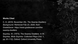 Works Cited
C, S. (2018, November 25). The Swamp Dwellers-
Background. Retrieved Feb 23, 2020, from
GradeSaver: https://www.gradesaver.com/the-
swamp-dwellers
Soyinka, W. (1973). The Swamp Dwellers. In W.
Soyinka, Wole Soyinka- Collected Plays (Vol. 1,
pp. 81-112). Oxford: Oxford University Press.
 