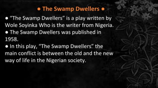 ● The Swamp Dwellers ●
● “The Swamp Dwellers” is a play written by
Wole Soyinka Who is the writer from Nigeria.
● The Swamp Dwellers was published in
1958.
● In this play, “The Swamp Dwellers” the
main conflict is between the old and the new
way of life in the Nigerian society.
 