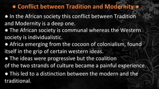 ● Conflict between Tradition and Modernity ●
● In the African society this conflict between Tradition
and Modernity is a deep one.
● The African society is communal whereas the Western
society is individualistic.
● Africa emerging from the cocoon of colonialism, found
itself in the grip of certain western ideas.
● The ideas were progressive but the coalition
of the two strands of culture became a painful experience.
● This led to a distinction between the modern and the
traditional.
 